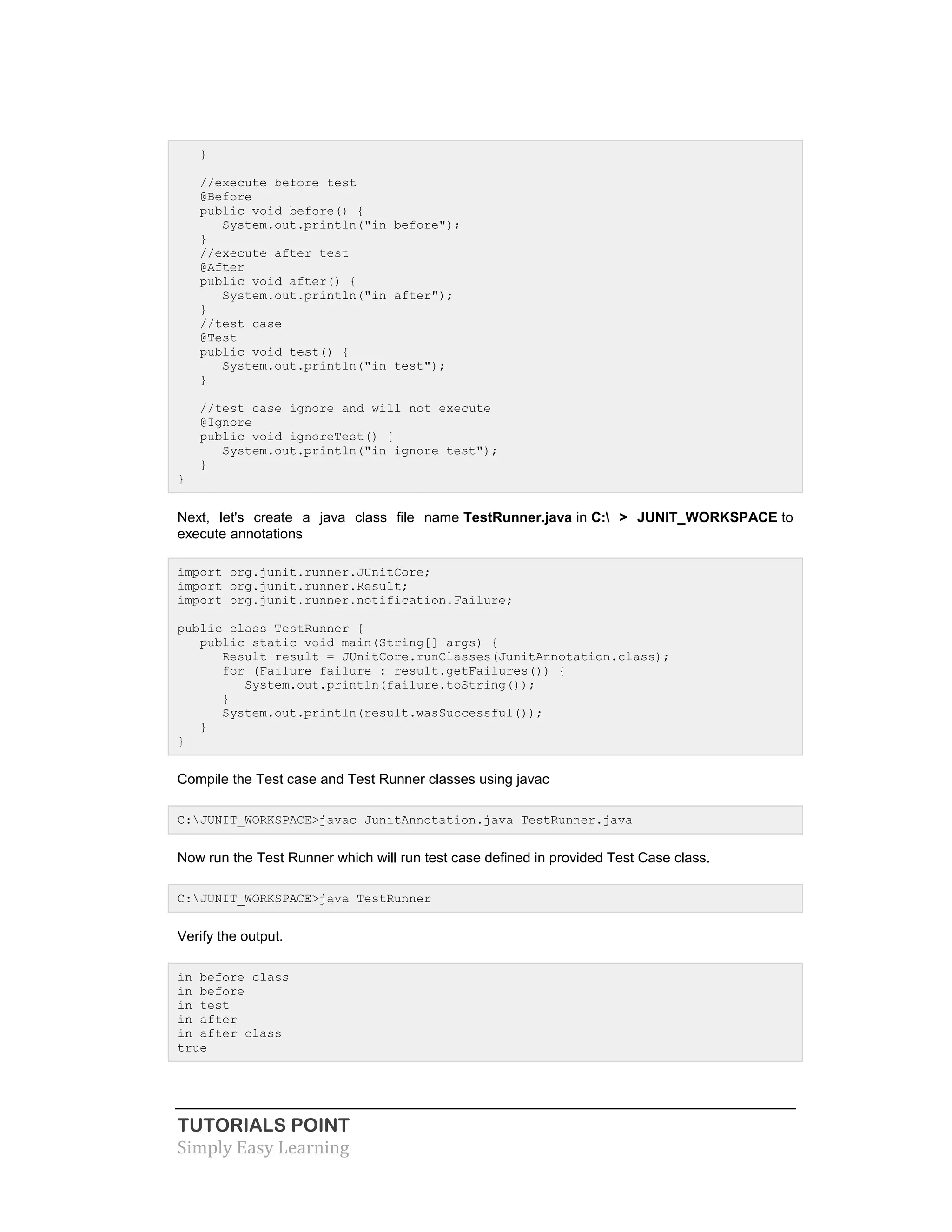 TUTORIALS POINT
Simply Easy Learning
}
//execute before test
@Before
public void before() {
System.out.println("in before");
}
//execute after test
@After
public void after() {
System.out.println("in after");
}
//test case
@Test
public void test() {
System.out.println("in test");
}
//test case ignore and will not execute
@Ignore
public void ignoreTest() {
System.out.println("in ignore test");
}
}
Next, let's create a java class file name TestRunner.java in C: > JUNIT_WORKSPACE to
execute annotations
import org.junit.runner.JUnitCore;
import org.junit.runner.Result;
import org.junit.runner.notification.Failure;
public class TestRunner {
public static void main(String[] args) {
Result result = JUnitCore.runClasses(JunitAnnotation.class);
for (Failure failure : result.getFailures()) {
System.out.println(failure.toString());
}
System.out.println(result.wasSuccessful());
}
}
Compile the Test case and Test Runner classes using javac
C:JUNIT_WORKSPACE>javac JunitAnnotation.java TestRunner.java
Now run the Test Runner which will run test case defined in provided Test Case class.
C:JUNIT_WORKSPACE>java TestRunner
Verify the output.
in before class
in before
in test
in after
in after class
true
 