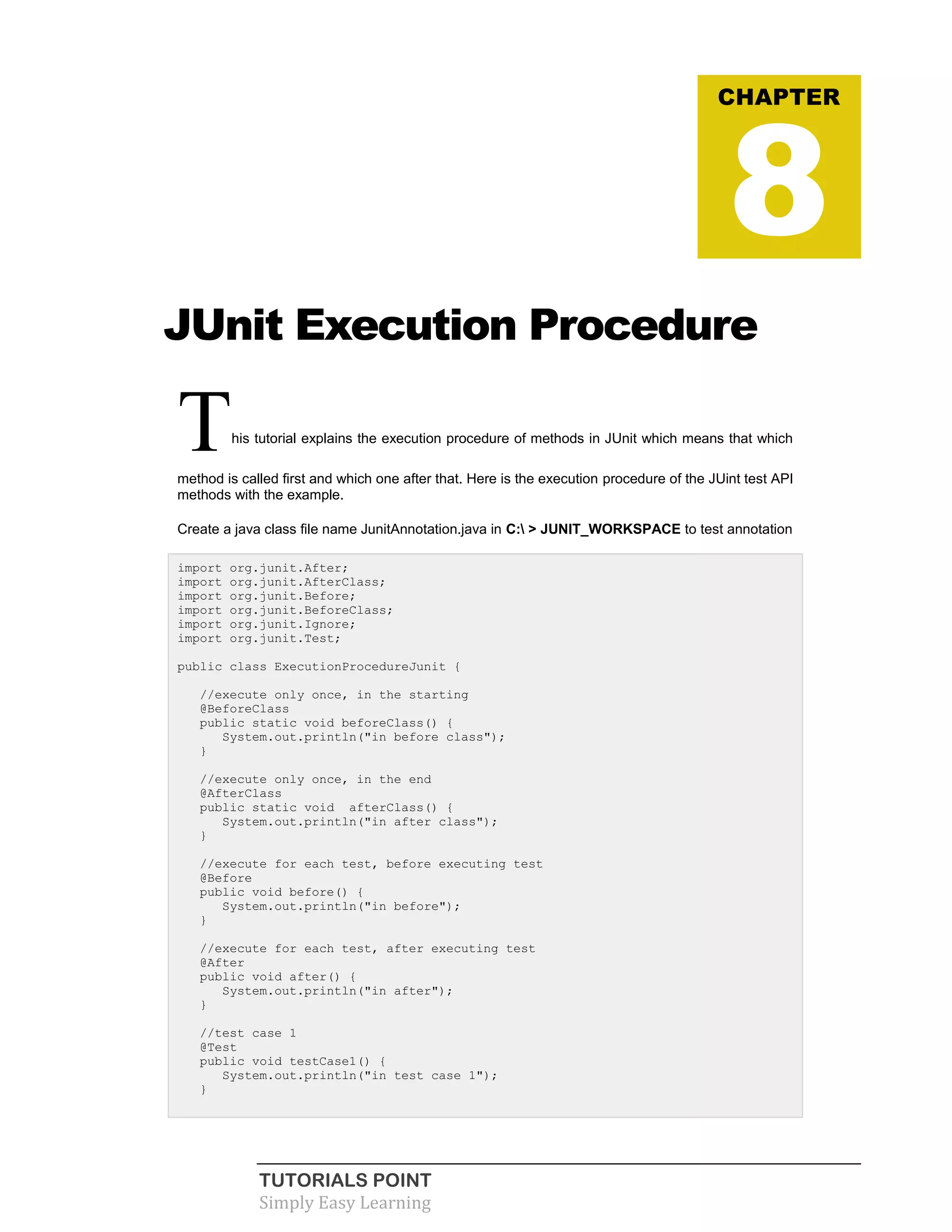 TUTORIALS POINT
Simply Easy Learning
JUnit Execution Procedure
This tutorial explains the execution procedure of methods in JUnit which means that which
method is called first and which one after that. Here is the execution procedure of the JUint test API
methods with the example.
Create a java class file name JunitAnnotation.java in C: > JUNIT_WORKSPACE to test annotation
import org.junit.After;
import org.junit.AfterClass;
import org.junit.Before;
import org.junit.BeforeClass;
import org.junit.Ignore;
import org.junit.Test;
public class ExecutionProcedureJunit {
//execute only once, in the starting
@BeforeClass
public static void beforeClass() {
System.out.println("in before class");
}
//execute only once, in the end
@AfterClass
public static void afterClass() {
System.out.println("in after class");
}
//execute for each test, before executing test
@Before
public void before() {
System.out.println("in before");
}
//execute for each test, after executing test
@After
public void after() {
System.out.println("in after");
}
//test case 1
@Test
public void testCase1() {
System.out.println("in test case 1");
}
CHAPTER
8
 