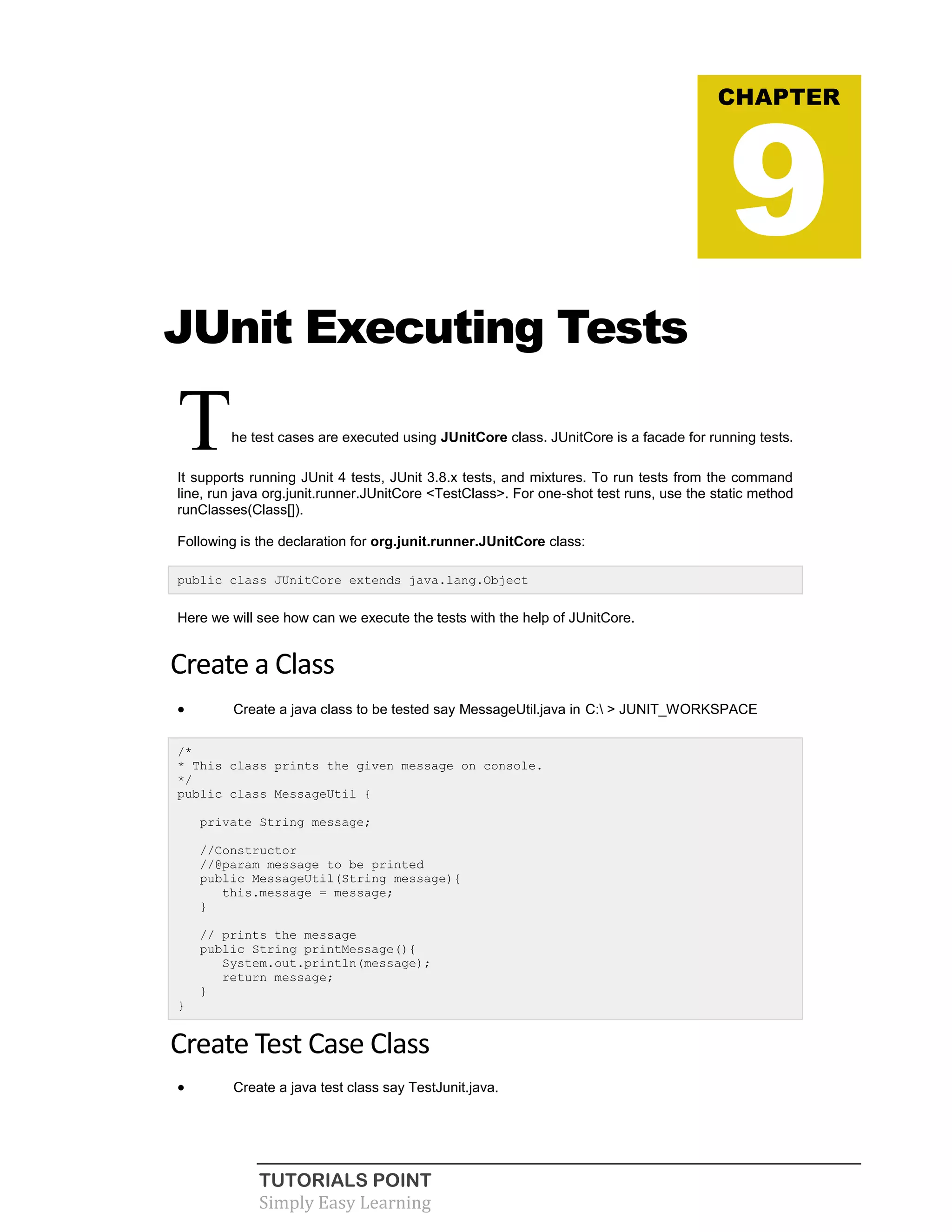 TUTORIALS POINT
Simply Easy Learning
JUnit Executing Tests
The test cases are executed using JUnitCore class. JUnitCore is a facade for running tests.
It supports running JUnit 4 tests, JUnit 3.8.x tests, and mixtures. To run tests from the command
line, run java org.junit.runner.JUnitCore <TestClass>. For one-shot test runs, use the static method
runClasses(Class[]).
Following is the declaration for org.junit.runner.JUnitCore class:
public class JUnitCore extends java.lang.Object
Here we will see how can we execute the tests with the help of JUnitCore.
Create a Class
 Create a java class to be tested say MessageUtil.java in C: > JUNIT_WORKSPACE
/*
* This class prints the given message on console.
*/
public class MessageUtil {
private String message;
//Constructor
//@param message to be printed
public MessageUtil(String message){
this.message = message;
}
// prints the message
public String printMessage(){
System.out.println(message);
return message;
}
}
Create Test Case Class
 Create a java test class say TestJunit.java.
CHAPTER
9
 