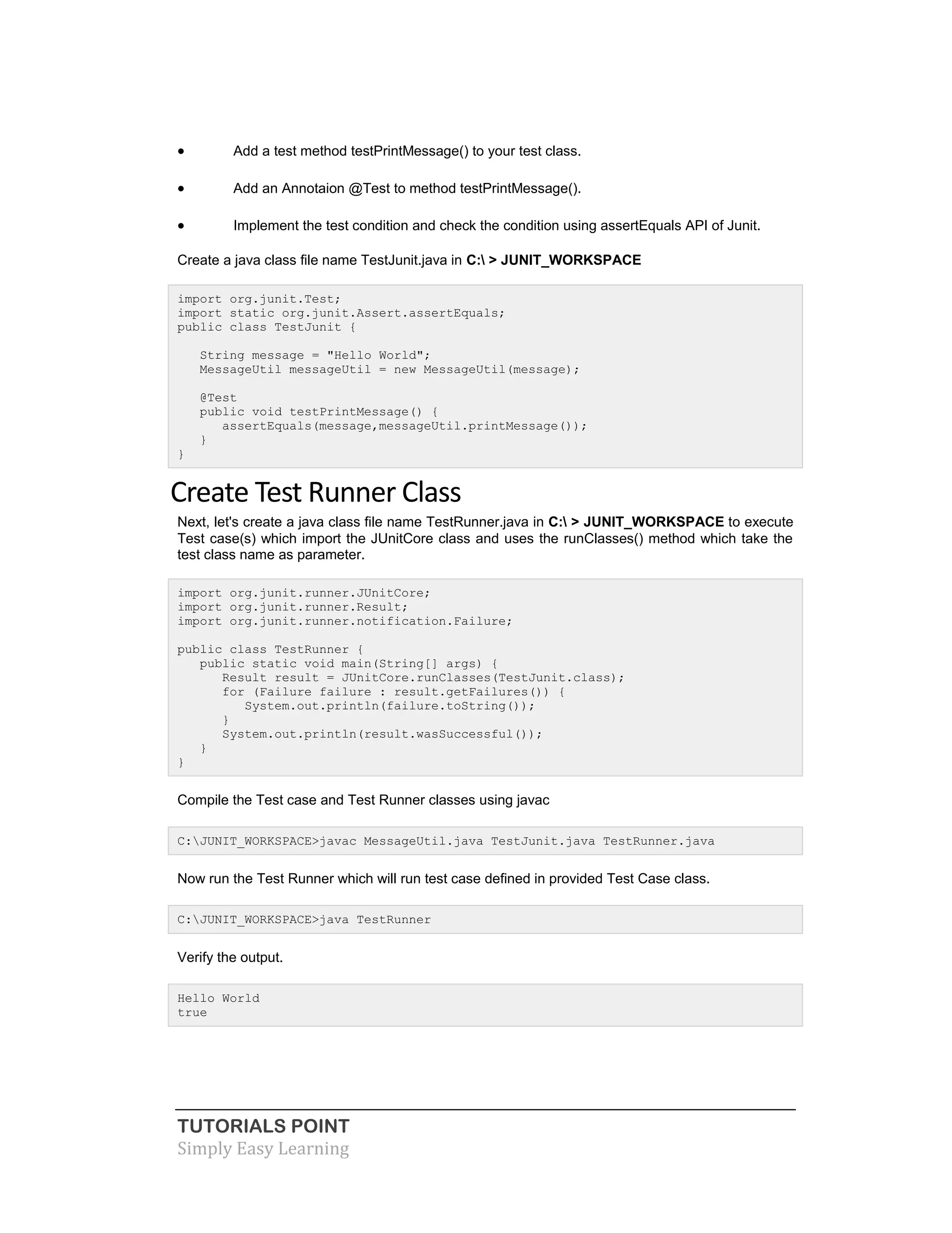 TUTORIALS POINT
Simply Easy Learning
 Add a test method testPrintMessage() to your test class.
 Add an Annotaion @Test to method testPrintMessage().
 Implement the test condition and check the condition using assertEquals API of Junit.
Create a java class file name TestJunit.java in C: > JUNIT_WORKSPACE
import org.junit.Test;
import static org.junit.Assert.assertEquals;
public class TestJunit {
String message = "Hello World";
MessageUtil messageUtil = new MessageUtil(message);
@Test
public void testPrintMessage() {
assertEquals(message,messageUtil.printMessage());
}
}
Create Test Runner Class
Next, let's create a java class file name TestRunner.java in C: > JUNIT_WORKSPACE to execute
Test case(s) which import the JUnitCore class and uses the runClasses() method which take the
test class name as parameter.
import org.junit.runner.JUnitCore;
import org.junit.runner.Result;
import org.junit.runner.notification.Failure;
public class TestRunner {
public static void main(String[] args) {
Result result = JUnitCore.runClasses(TestJunit.class);
for (Failure failure : result.getFailures()) {
System.out.println(failure.toString());
}
System.out.println(result.wasSuccessful());
}
}
Compile the Test case and Test Runner classes using javac
C:JUNIT_WORKSPACE>javac MessageUtil.java TestJunit.java TestRunner.java
Now run the Test Runner which will run test case defined in provided Test Case class.
C:JUNIT_WORKSPACE>java TestRunner
Verify the output.
Hello World
true
 