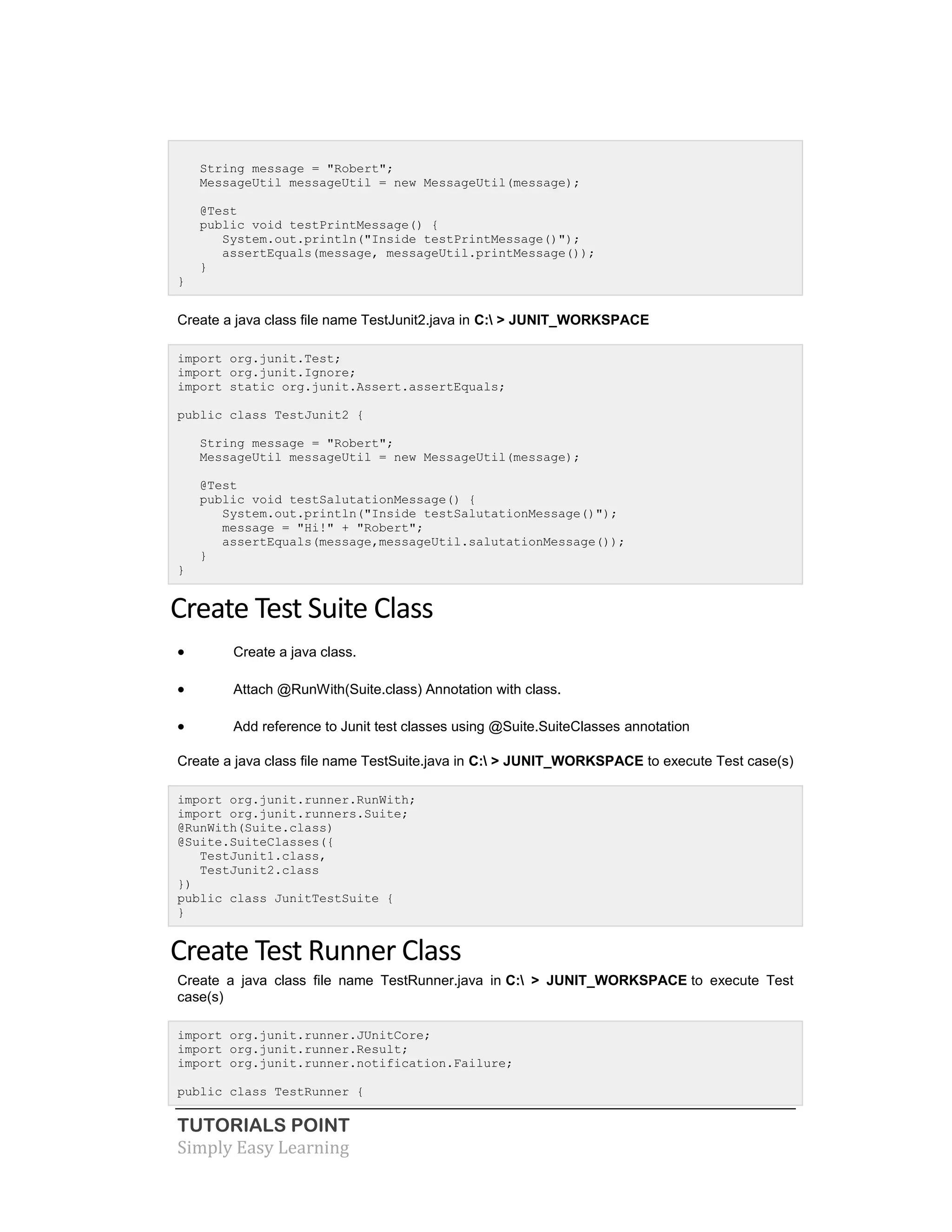 TUTORIALS POINT
Simply Easy Learning
String message = "Robert";
MessageUtil messageUtil = new MessageUtil(message);
@Test
public void testPrintMessage() {
System.out.println("Inside testPrintMessage()");
assertEquals(message, messageUtil.printMessage());
}
}
Create a java class file name TestJunit2.java in C: > JUNIT_WORKSPACE
import org.junit.Test;
import org.junit.Ignore;
import static org.junit.Assert.assertEquals;
public class TestJunit2 {
String message = "Robert";
MessageUtil messageUtil = new MessageUtil(message);
@Test
public void testSalutationMessage() {
System.out.println("Inside testSalutationMessage()");
message = "Hi!" + "Robert";
assertEquals(message,messageUtil.salutationMessage());
}
}
Create Test Suite Class
 Create a java class.
 Attach @RunWith(Suite.class) Annotation with class.
 Add reference to Junit test classes using @Suite.SuiteClasses annotation
Create a java class file name TestSuite.java in C: > JUNIT_WORKSPACE to execute Test case(s)
import org.junit.runner.RunWith;
import org.junit.runners.Suite;
@RunWith(Suite.class)
@Suite.SuiteClasses({
TestJunit1.class,
TestJunit2.class
})
public class JunitTestSuite {
}
Create Test Runner Class
Create a java class file name TestRunner.java in C: > JUNIT_WORKSPACE to execute Test
case(s)
import org.junit.runner.JUnitCore;
import org.junit.runner.Result;
import org.junit.runner.notification.Failure;
public class TestRunner {
 