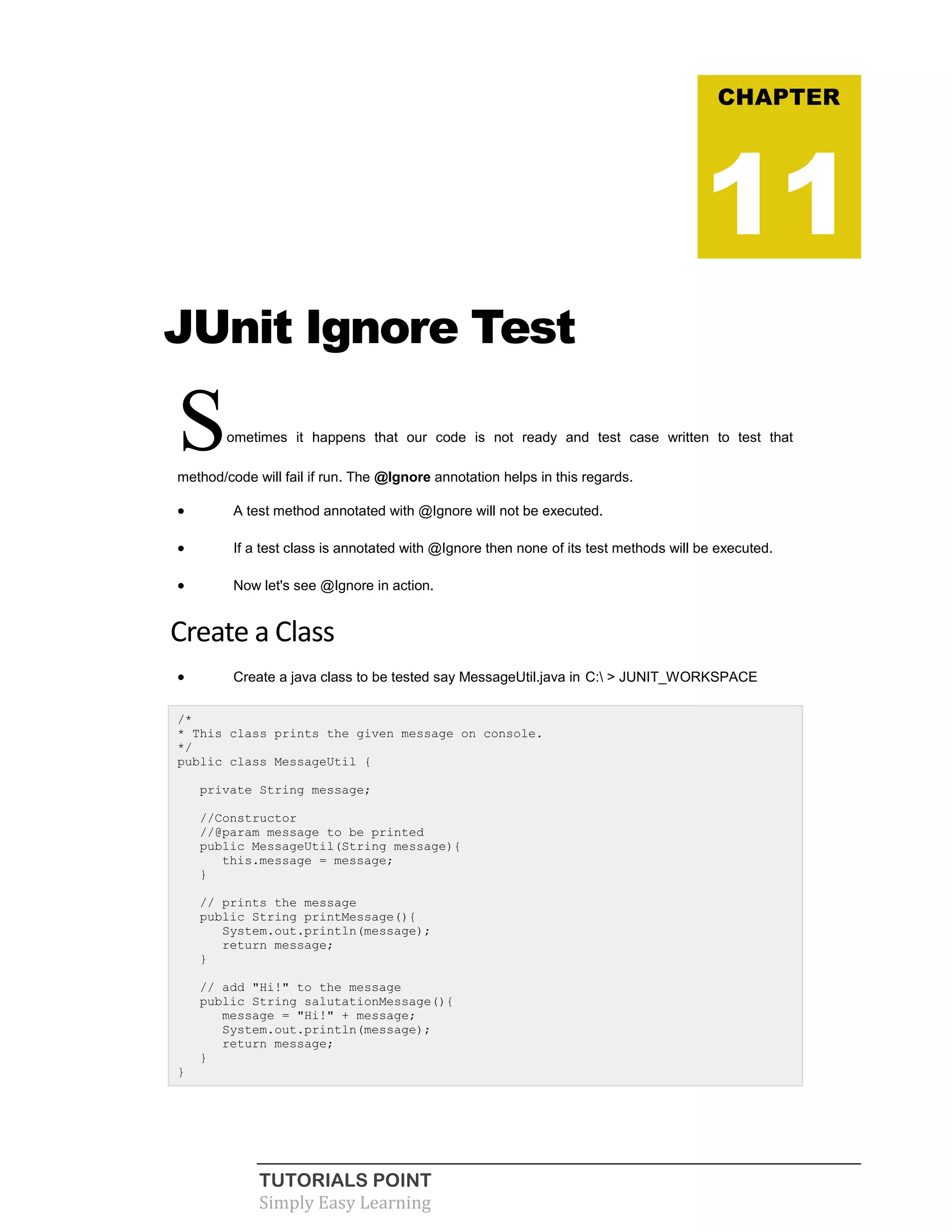 TUTORIALS POINT
Simply Easy Learning
JUnit Ignore Test
Sometimes it happens that our code is not ready and test case written to test that
method/code will fail if run. The @Ignore annotation helps in this regards.
 A test method annotated with @Ignore will not be executed.
 If a test class is annotated with @Ignore then none of its test methods will be executed.
 Now let's see @Ignore in action.
Create a Class
 Create a java class to be tested say MessageUtil.java in C: > JUNIT_WORKSPACE
/*
* This class prints the given message on console.
*/
public class MessageUtil {
private String message;
//Constructor
//@param message to be printed
public MessageUtil(String message){
this.message = message;
}
// prints the message
public String printMessage(){
System.out.println(message);
return message;
}
// add "Hi!" to the message
public String salutationMessage(){
message = "Hi!" + message;
System.out.println(message);
return message;
}
}
CHAPTER
11
 