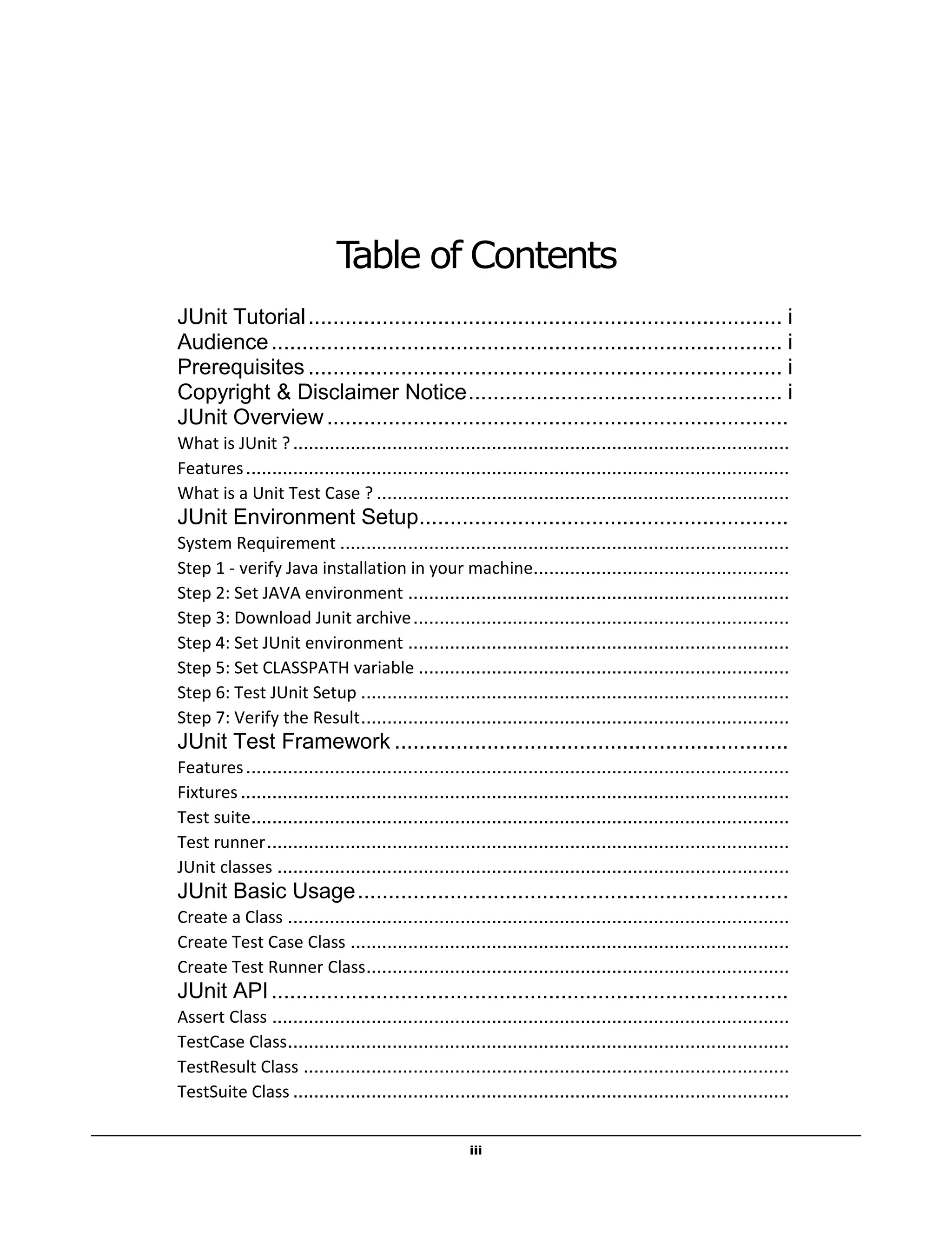 iii
Table of Contents
JUnit Tutorial............................................................................. i
Audience................................................................................... i
Prerequisites ............................................................................. i
Copyright & Disclaimer Notice................................................... i
JUnit Overview...........................................................................
What is JUnit ?...............................................................................................
Features........................................................................................................
What is a Unit Test Case ? ...............................................................................
JUnit Environment Setup............................................................
System Requirement ......................................................................................
Step 1 - verify Java installation in your machine.................................................
Step 2: Set JAVA environment .........................................................................
Step 3: Download Junit archive........................................................................
Step 4: Set JUnit environment .........................................................................
Step 5: Set CLASSPATH variable .......................................................................
Step 6: Test JUnit Setup ..................................................................................
Step 7: Verify the Result..................................................................................
JUnit Test Framework ................................................................
Features........................................................................................................
Fixtures .........................................................................................................
Test suite.......................................................................................................
Test runner....................................................................................................
JUnit classes ..................................................................................................
JUnit Basic Usage......................................................................
Create a Class ................................................................................................
Create Test Case Class ....................................................................................
Create Test Runner Class.................................................................................
JUnit API....................................................................................
Assert Class ...................................................................................................
TestCase Class................................................................................................
TestResult Class .............................................................................................
TestSuite Class ...............................................................................................
 
