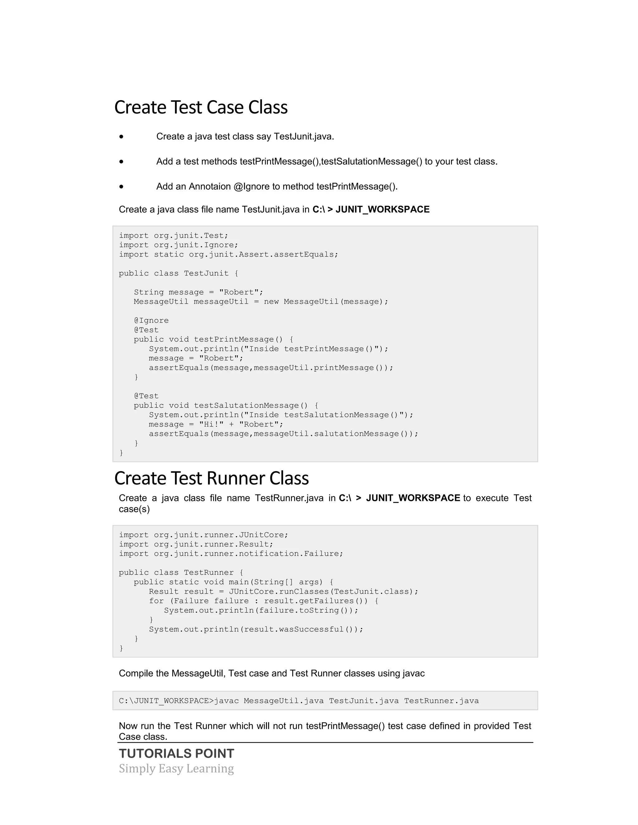 TUTORIALS POINT
Simply Easy Learning
Create Test Case Class
 Create a java test class say TestJunit.java.
 Add a test methods testPrintMessage(),testSalutationMessage() to your test class.
 Add an Annotaion @Ignore to method testPrintMessage().
Create a java class file name TestJunit.java in C: > JUNIT_WORKSPACE
import org.junit.Test;
import org.junit.Ignore;
import static org.junit.Assert.assertEquals;
public class TestJunit {
String message = "Robert";
MessageUtil messageUtil = new MessageUtil(message);
@Ignore
@Test
public void testPrintMessage() {
System.out.println("Inside testPrintMessage()");
message = "Robert";
assertEquals(message,messageUtil.printMessage());
}
@Test
public void testSalutationMessage() {
System.out.println("Inside testSalutationMessage()");
message = "Hi!" + "Robert";
assertEquals(message,messageUtil.salutationMessage());
}
}
Create Test Runner Class
Create a java class file name TestRunner.java in C: > JUNIT_WORKSPACE to execute Test
case(s)
import org.junit.runner.JUnitCore;
import org.junit.runner.Result;
import org.junit.runner.notification.Failure;
public class TestRunner {
public static void main(String[] args) {
Result result = JUnitCore.runClasses(TestJunit.class);
for (Failure failure : result.getFailures()) {
System.out.println(failure.toString());
}
System.out.println(result.wasSuccessful());
}
}
Compile the MessageUtil, Test case and Test Runner classes using javac
C:JUNIT_WORKSPACE>javac MessageUtil.java TestJunit.java TestRunner.java
Now run the Test Runner which will not run testPrintMessage() test case defined in provided Test
Case class.
 