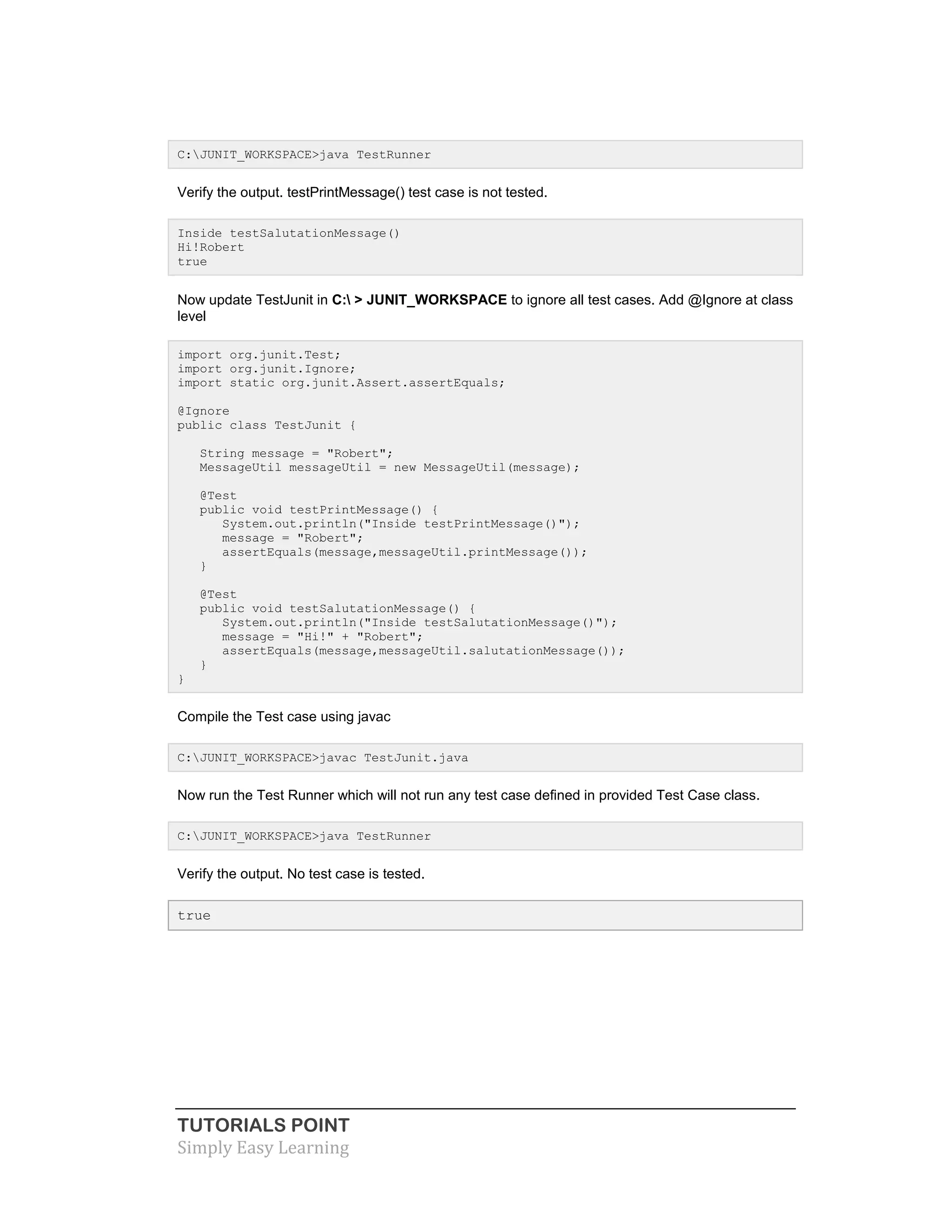 TUTORIALS POINT
Simply Easy Learning
C:JUNIT_WORKSPACE>java TestRunner
Verify the output. testPrintMessage() test case is not tested.
Inside testSalutationMessage()
Hi!Robert
true
Now update TestJunit in C: > JUNIT_WORKSPACE to ignore all test cases. Add @Ignore at class
level
import org.junit.Test;
import org.junit.Ignore;
import static org.junit.Assert.assertEquals;
@Ignore
public class TestJunit {
String message = "Robert";
MessageUtil messageUtil = new MessageUtil(message);
@Test
public void testPrintMessage() {
System.out.println("Inside testPrintMessage()");
message = "Robert";
assertEquals(message,messageUtil.printMessage());
}
@Test
public void testSalutationMessage() {
System.out.println("Inside testSalutationMessage()");
message = "Hi!" + "Robert";
assertEquals(message,messageUtil.salutationMessage());
}
}
Compile the Test case using javac
C:JUNIT_WORKSPACE>javac TestJunit.java
Now run the Test Runner which will not run any test case defined in provided Test Case class.
C:JUNIT_WORKSPACE>java TestRunner
Verify the output. No test case is tested.
true
 