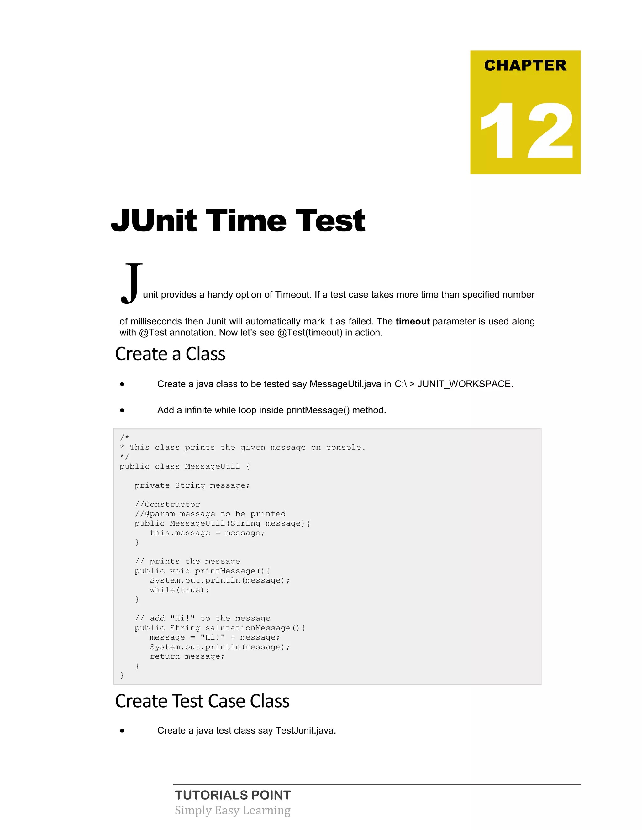 TUTORIALS POINT
Simply Easy Learning
JUnit Time Test
Junit provides a handy option of Timeout. If a test case takes more time than specified number
of milliseconds then Junit will automatically mark it as failed. The timeout parameter is used along
with @Test annotation. Now let's see @Test(timeout) in action.
Create a Class
 Create a java class to be tested say MessageUtil.java in C: > JUNIT_WORKSPACE.
 Add a infinite while loop inside printMessage() method.
/*
* This class prints the given message on console.
*/
public class MessageUtil {
private String message;
//Constructor
//@param message to be printed
public MessageUtil(String message){
this.message = message;
}
// prints the message
public void printMessage(){
System.out.println(message);
while(true);
}
// add "Hi!" to the message
public String salutationMessage(){
message = "Hi!" + message;
System.out.println(message);
return message;
}
}
Create Test Case Class
 Create a java test class say TestJunit.java.
CHAPTER
12
 
