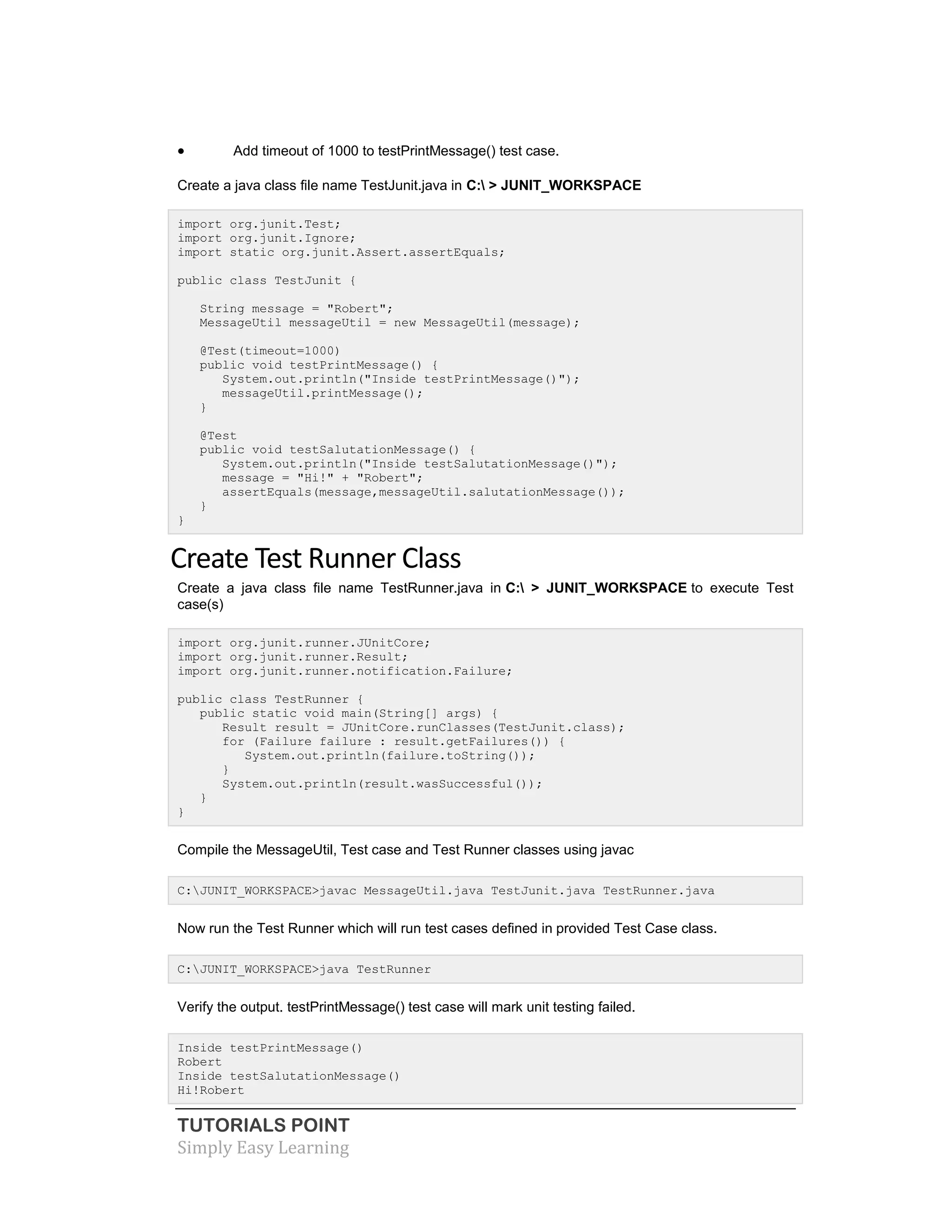 TUTORIALS POINT
Simply Easy Learning
 Add timeout of 1000 to testPrintMessage() test case.
Create a java class file name TestJunit.java in C: > JUNIT_WORKSPACE
import org.junit.Test;
import org.junit.Ignore;
import static org.junit.Assert.assertEquals;
public class TestJunit {
String message = "Robert";
MessageUtil messageUtil = new MessageUtil(message);
@Test(timeout=1000)
public void testPrintMessage() {
System.out.println("Inside testPrintMessage()");
messageUtil.printMessage();
}
@Test
public void testSalutationMessage() {
System.out.println("Inside testSalutationMessage()");
message = "Hi!" + "Robert";
assertEquals(message,messageUtil.salutationMessage());
}
}
Create Test Runner Class
Create a java class file name TestRunner.java in C: > JUNIT_WORKSPACE to execute Test
case(s)
import org.junit.runner.JUnitCore;
import org.junit.runner.Result;
import org.junit.runner.notification.Failure;
public class TestRunner {
public static void main(String[] args) {
Result result = JUnitCore.runClasses(TestJunit.class);
for (Failure failure : result.getFailures()) {
System.out.println(failure.toString());
}
System.out.println(result.wasSuccessful());
}
}
Compile the MessageUtil, Test case and Test Runner classes using javac
C:JUNIT_WORKSPACE>javac MessageUtil.java TestJunit.java TestRunner.java
Now run the Test Runner which will run test cases defined in provided Test Case class.
C:JUNIT_WORKSPACE>java TestRunner
Verify the output. testPrintMessage() test case will mark unit testing failed.
Inside testPrintMessage()
Robert
Inside testSalutationMessage()
Hi!Robert
 