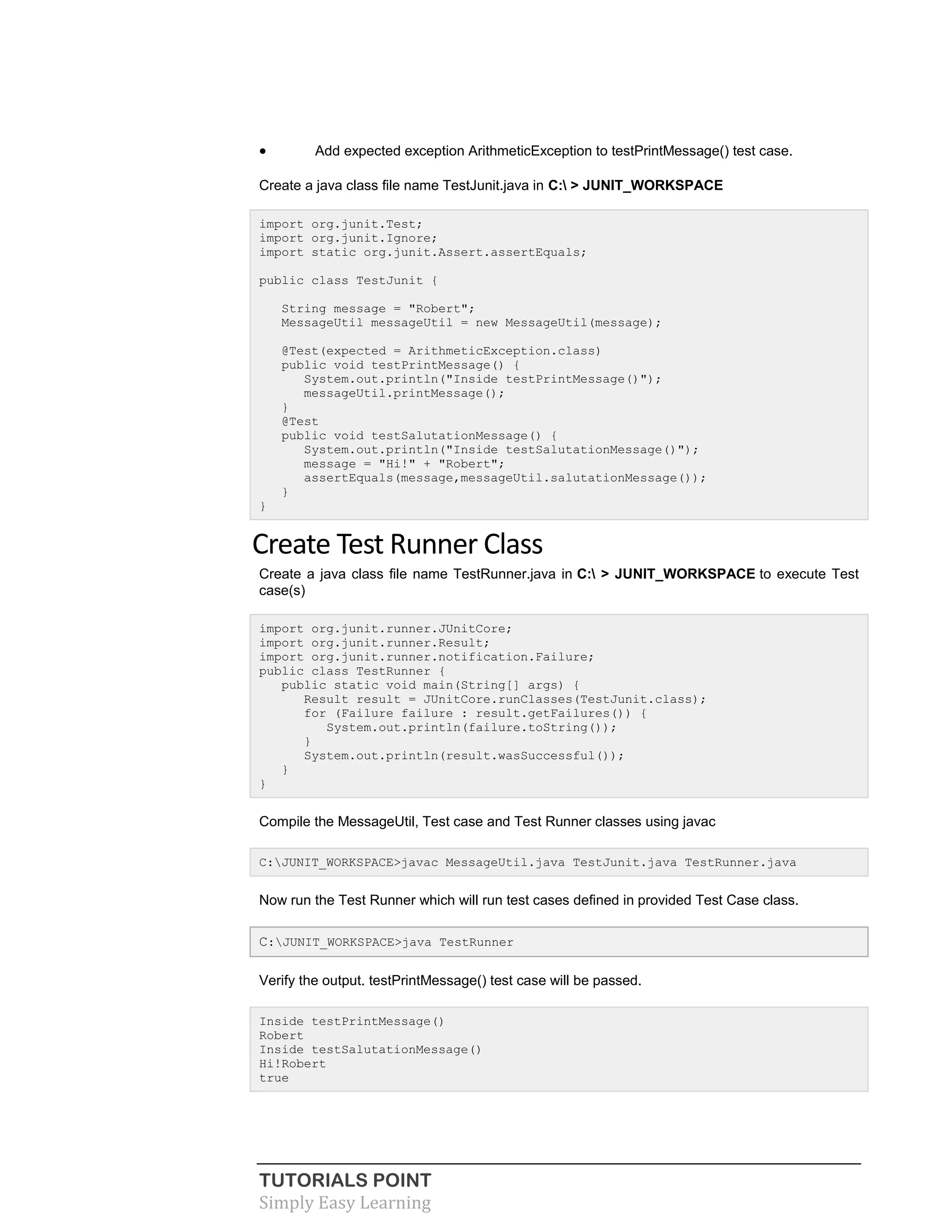 TUTORIALS POINT
Simply Easy Learning
 Add expected exception ArithmeticException to testPrintMessage() test case.
Create a java class file name TestJunit.java in C: > JUNIT_WORKSPACE
import org.junit.Test;
import org.junit.Ignore;
import static org.junit.Assert.assertEquals;
public class TestJunit {
String message = "Robert";
MessageUtil messageUtil = new MessageUtil(message);
@Test(expected = ArithmeticException.class)
public void testPrintMessage() {
System.out.println("Inside testPrintMessage()");
messageUtil.printMessage();
}
@Test
public void testSalutationMessage() {
System.out.println("Inside testSalutationMessage()");
message = "Hi!" + "Robert";
assertEquals(message,messageUtil.salutationMessage());
}
}
Create Test Runner Class
Create a java class file name TestRunner.java in C: > JUNIT_WORKSPACE to execute Test
case(s)
import org.junit.runner.JUnitCore;
import org.junit.runner.Result;
import org.junit.runner.notification.Failure;
public class TestRunner {
public static void main(String[] args) {
Result result = JUnitCore.runClasses(TestJunit.class);
for (Failure failure : result.getFailures()) {
System.out.println(failure.toString());
}
System.out.println(result.wasSuccessful());
}
}
Compile the MessageUtil, Test case and Test Runner classes using javac
C:JUNIT_WORKSPACE>javac MessageUtil.java TestJunit.java TestRunner.java
Now run the Test Runner which will run test cases defined in provided Test Case class.
C:JUNIT_WORKSPACE>java TestRunner
Verify the output. testPrintMessage() test case will be passed.
Inside testPrintMessage()
Robert
Inside testSalutationMessage()
Hi!Robert
true
 