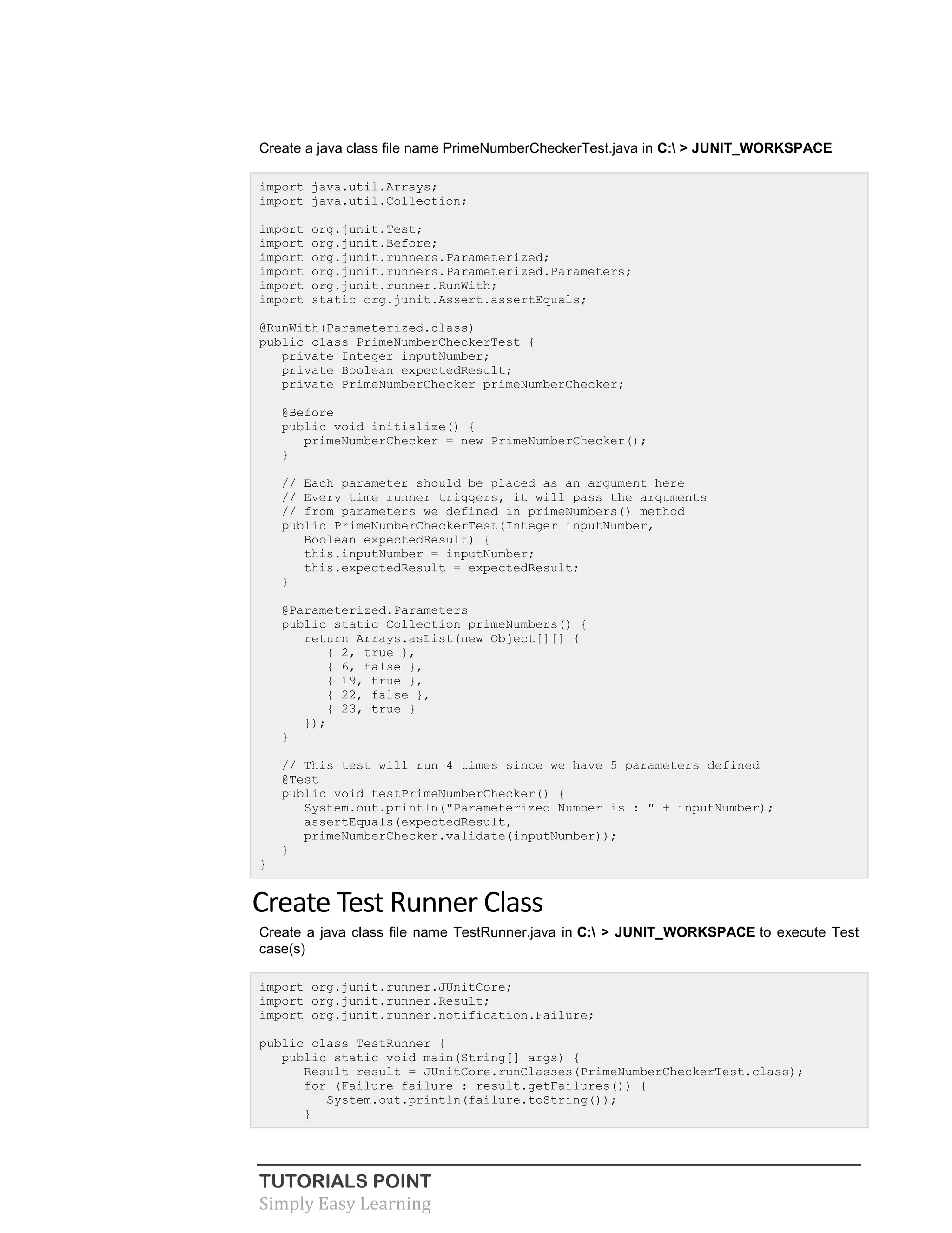 TUTORIALS POINT
Simply Easy Learning
Create a java class file name PrimeNumberCheckerTest.java in C: > JUNIT_WORKSPACE
import java.util.Arrays;
import java.util.Collection;
import org.junit.Test;
import org.junit.Before;
import org.junit.runners.Parameterized;
import org.junit.runners.Parameterized.Parameters;
import org.junit.runner.RunWith;
import static org.junit.Assert.assertEquals;
@RunWith(Parameterized.class)
public class PrimeNumberCheckerTest {
private Integer inputNumber;
private Boolean expectedResult;
private PrimeNumberChecker primeNumberChecker;
@Before
public void initialize() {
primeNumberChecker = new PrimeNumberChecker();
}
// Each parameter should be placed as an argument here
// Every time runner triggers, it will pass the arguments
// from parameters we defined in primeNumbers() method
public PrimeNumberCheckerTest(Integer inputNumber,
Boolean expectedResult) {
this.inputNumber = inputNumber;
this.expectedResult = expectedResult;
}
@Parameterized.Parameters
public static Collection primeNumbers() {
return Arrays.asList(new Object[][] {
{ 2, true },
{ 6, false },
{ 19, true },
{ 22, false },
{ 23, true }
});
}
// This test will run 4 times since we have 5 parameters defined
@Test
public void testPrimeNumberChecker() {
System.out.println("Parameterized Number is : " + inputNumber);
assertEquals(expectedResult,
primeNumberChecker.validate(inputNumber));
}
}
Create Test Runner Class
Create a java class file name TestRunner.java in C: > JUNIT_WORKSPACE to execute Test
case(s)
import org.junit.runner.JUnitCore;
import org.junit.runner.Result;
import org.junit.runner.notification.Failure;
public class TestRunner {
public static void main(String[] args) {
Result result = JUnitCore.runClasses(PrimeNumberCheckerTest.class);
for (Failure failure : result.getFailures()) {
System.out.println(failure.toString());
}
 