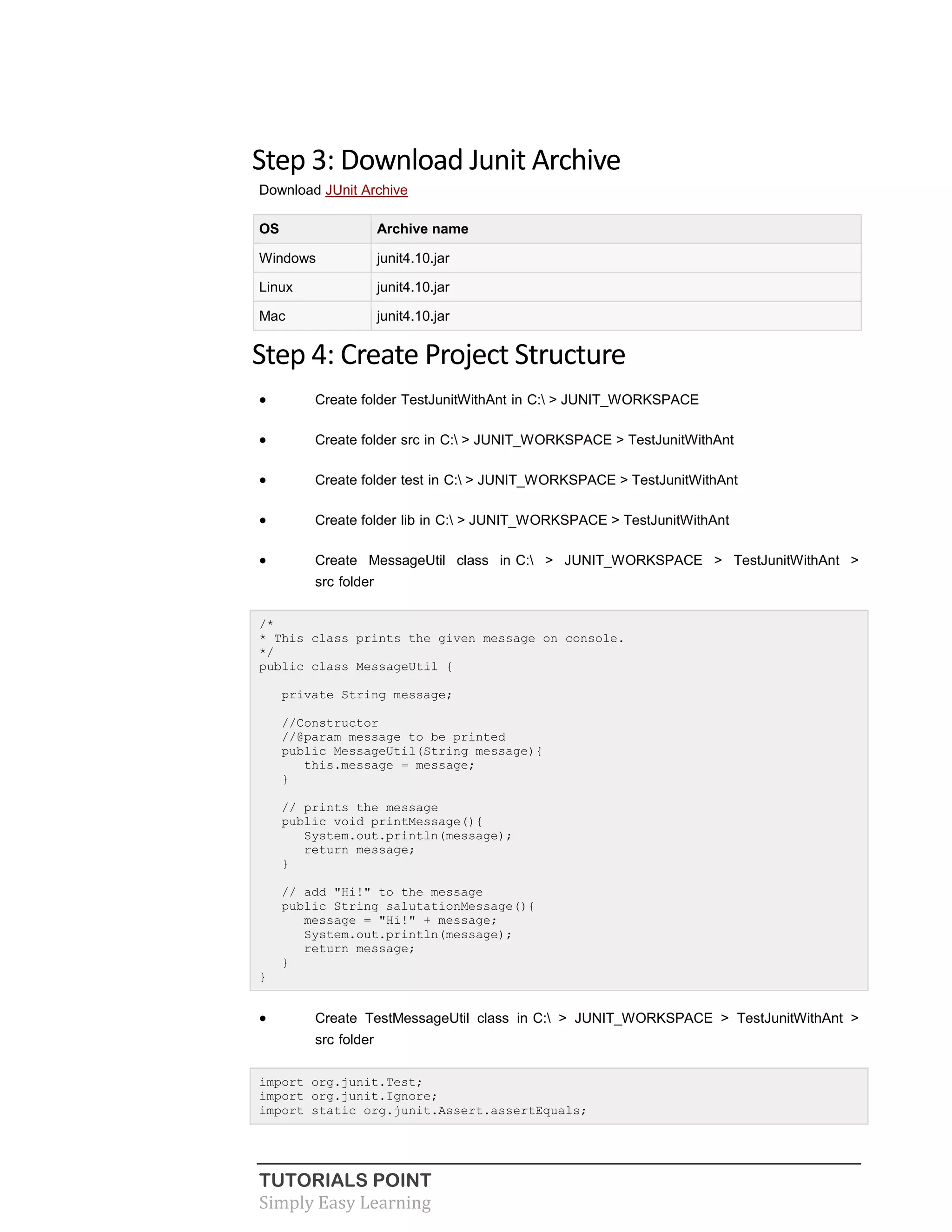 TUTORIALS POINT
Simply Easy Learning
Step 3: Download Junit Archive
Download JUnit Archive
OS Archive name
Windows junit4.10.jar
Linux junit4.10.jar
Mac junit4.10.jar
Step 4: Create Project Structure
 Create folder TestJunitWithAnt in C: > JUNIT_WORKSPACE
 Create folder src in C: > JUNIT_WORKSPACE > TestJunitWithAnt
 Create folder test in C: > JUNIT_WORKSPACE > TestJunitWithAnt
 Create folder lib in C: > JUNIT_WORKSPACE > TestJunitWithAnt
 Create MessageUtil class in C: > JUNIT_WORKSPACE > TestJunitWithAnt >
src folder
/*
* This class prints the given message on console.
*/
public class MessageUtil {
private String message;
//Constructor
//@param message to be printed
public MessageUtil(String message){
this.message = message;
}
// prints the message
public void printMessage(){
System.out.println(message);
return message;
}
// add "Hi!" to the message
public String salutationMessage(){
message = "Hi!" + message;
System.out.println(message);
return message;
}
}
 Create TestMessageUtil class in C: > JUNIT_WORKSPACE > TestJunitWithAnt >
src folder
import org.junit.Test;
import org.junit.Ignore;
import static org.junit.Assert.assertEquals;
 