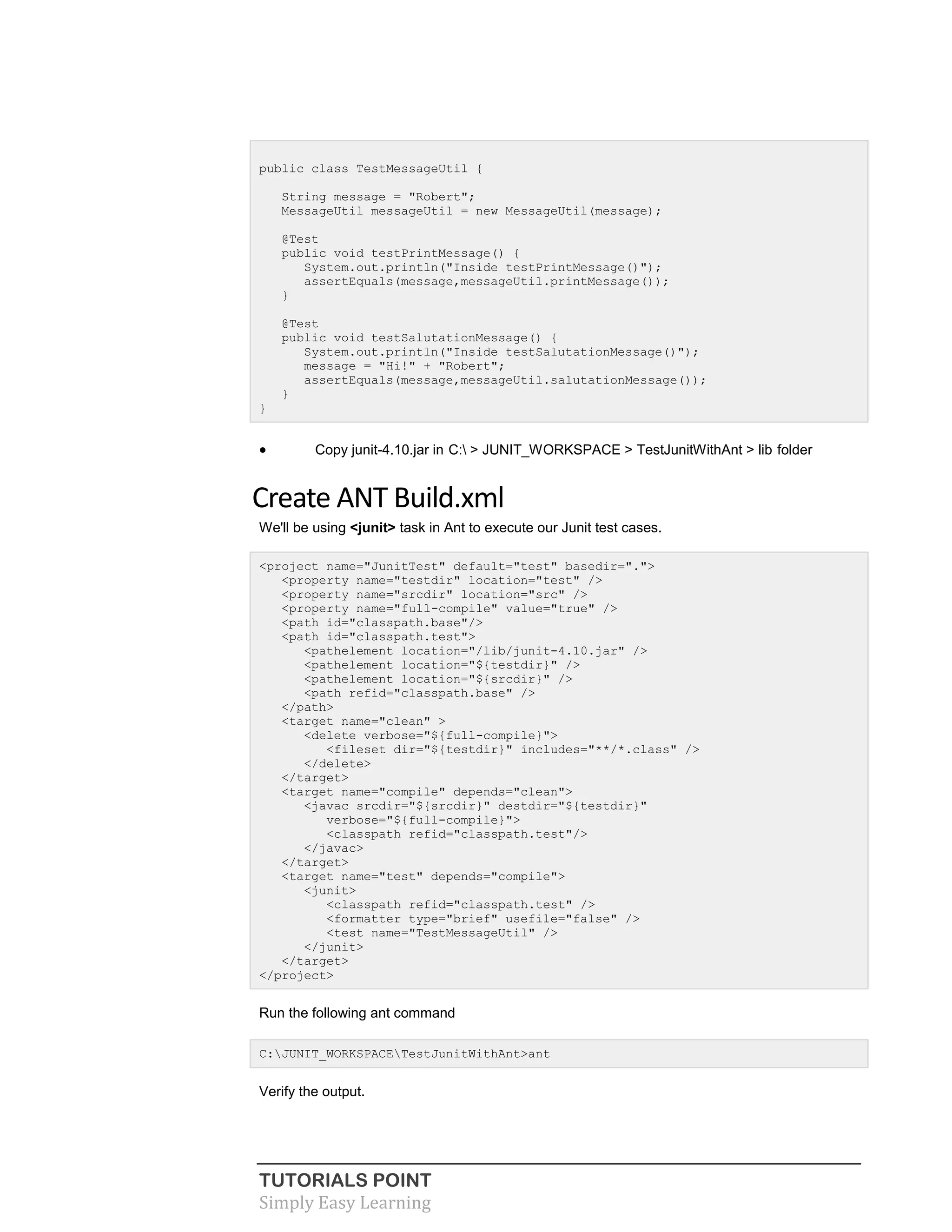 TUTORIALS POINT
Simply Easy Learning
public class TestMessageUtil {
String message = "Robert";
MessageUtil messageUtil = new MessageUtil(message);
@Test
public void testPrintMessage() {
System.out.println("Inside testPrintMessage()");
assertEquals(message,messageUtil.printMessage());
}
@Test
public void testSalutationMessage() {
System.out.println("Inside testSalutationMessage()");
message = "Hi!" + "Robert";
assertEquals(message,messageUtil.salutationMessage());
}
}
 Copy junit-4.10.jar in C: > JUNIT_WORKSPACE > TestJunitWithAnt > lib folder
Create ANT Build.xml
We'll be using <junit> task in Ant to execute our Junit test cases.
<project name="JunitTest" default="test" basedir=".">
<property name="testdir" location="test" />
<property name="srcdir" location="src" />
<property name="full-compile" value="true" />
<path id="classpath.base"/>
<path id="classpath.test">
<pathelement location="/lib/junit-4.10.jar" />
<pathelement location="${testdir}" />
<pathelement location="${srcdir}" />
<path refid="classpath.base" />
</path>
<target name="clean" >
<delete verbose="${full-compile}">
<fileset dir="${testdir}" includes="**/*.class" />
</delete>
</target>
<target name="compile" depends="clean">
<javac srcdir="${srcdir}" destdir="${testdir}"
verbose="${full-compile}">
<classpath refid="classpath.test"/>
</javac>
</target>
<target name="test" depends="compile">
<junit>
<classpath refid="classpath.test" />
<formatter type="brief" usefile="false" />
<test name="TestMessageUtil" />
</junit>
</target>
</project>
Run the following ant command
C:JUNIT_WORKSPACETestJunitWithAnt>ant
Verify the output.
 