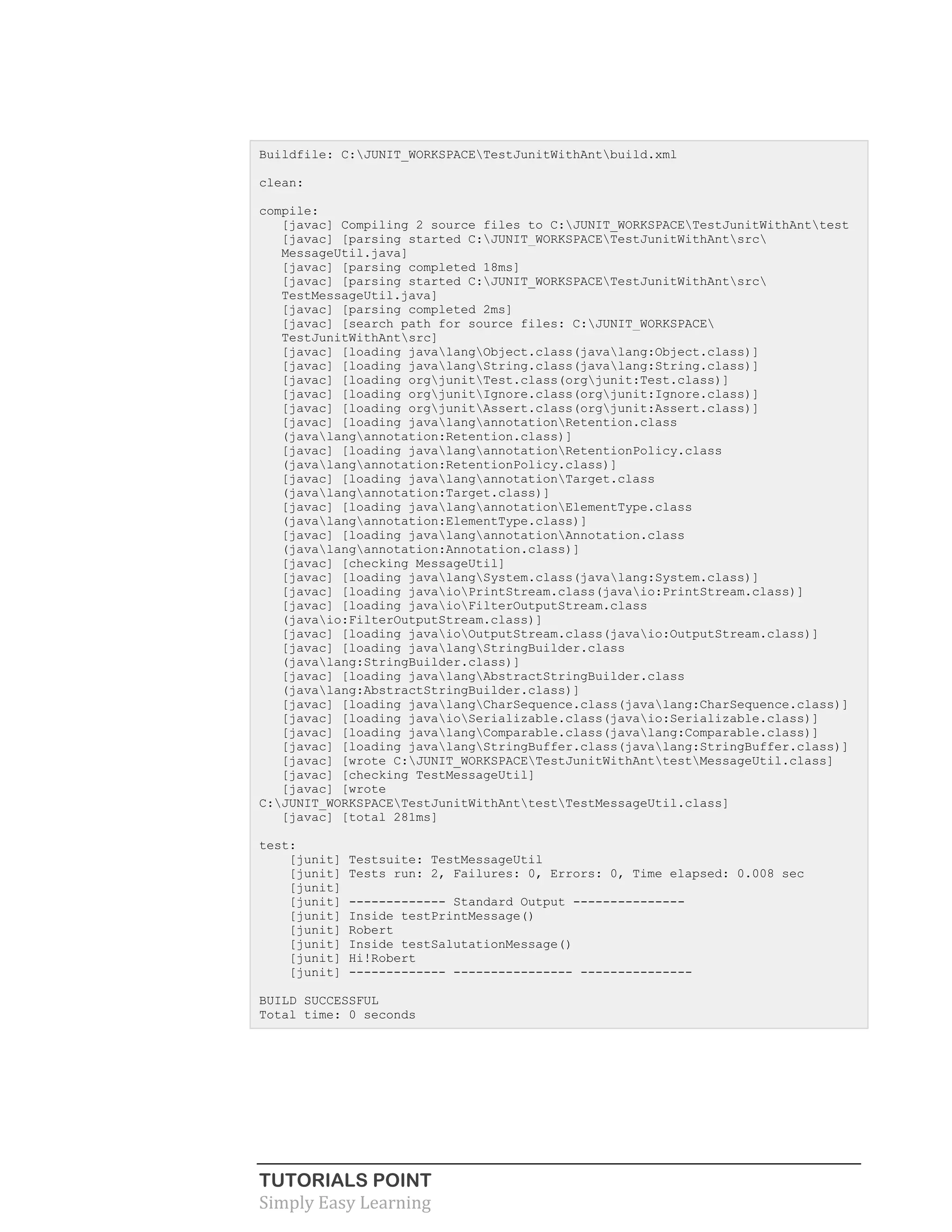 TUTORIALS POINT
Simply Easy Learning
Buildfile: C:JUNIT_WORKSPACETestJunitWithAntbuild.xml
clean:
compile:
[javac] Compiling 2 source files to C:JUNIT_WORKSPACETestJunitWithAnttest
[javac] [parsing started C:JUNIT_WORKSPACETestJunitWithAntsrc
MessageUtil.java]
[javac] [parsing completed 18ms]
[javac] [parsing started C:JUNIT_WORKSPACETestJunitWithAntsrc
TestMessageUtil.java]
[javac] [parsing completed 2ms]
[javac] [search path for source files: C:JUNIT_WORKSPACE
TestJunitWithAntsrc]
[javac] [loading javalangObject.class(javalang:Object.class)]
[javac] [loading javalangString.class(javalang:String.class)]
[javac] [loading orgjunitTest.class(orgjunit:Test.class)]
[javac] [loading orgjunitIgnore.class(orgjunit:Ignore.class)]
[javac] [loading orgjunitAssert.class(orgjunit:Assert.class)]
[javac] [loading javalangannotationRetention.class
(javalangannotation:Retention.class)]
[javac] [loading javalangannotationRetentionPolicy.class
(javalangannotation:RetentionPolicy.class)]
[javac] [loading javalangannotationTarget.class
(javalangannotation:Target.class)]
[javac] [loading javalangannotationElementType.class
(javalangannotation:ElementType.class)]
[javac] [loading javalangannotationAnnotation.class
(javalangannotation:Annotation.class)]
[javac] [checking MessageUtil]
[javac] [loading javalangSystem.class(javalang:System.class)]
[javac] [loading javaioPrintStream.class(javaio:PrintStream.class)]
[javac] [loading javaioFilterOutputStream.class
(javaio:FilterOutputStream.class)]
[javac] [loading javaioOutputStream.class(javaio:OutputStream.class)]
[javac] [loading javalangStringBuilder.class
(javalang:StringBuilder.class)]
[javac] [loading javalangAbstractStringBuilder.class
(javalang:AbstractStringBuilder.class)]
[javac] [loading javalangCharSequence.class(javalang:CharSequence.class)]
[javac] [loading javaioSerializable.class(javaio:Serializable.class)]
[javac] [loading javalangComparable.class(javalang:Comparable.class)]
[javac] [loading javalangStringBuffer.class(javalang:StringBuffer.class)]
[javac] [wrote C:JUNIT_WORKSPACETestJunitWithAnttestMessageUtil.class]
[javac] [checking TestMessageUtil]
[javac] [wrote
C:JUNIT_WORKSPACETestJunitWithAnttestTestMessageUtil.class]
[javac] [total 281ms]
test:
[junit] Testsuite: TestMessageUtil
[junit] Tests run: 2, Failures: 0, Errors: 0, Time elapsed: 0.008 sec
[junit]
[junit] ------------- Standard Output ---------------
[junit] Inside testPrintMessage()
[junit] Robert
[junit] Inside testSalutationMessage()
[junit] Hi!Robert
[junit] ------------- ---------------- ---------------
BUILD SUCCESSFUL
Total time: 0 seconds
 