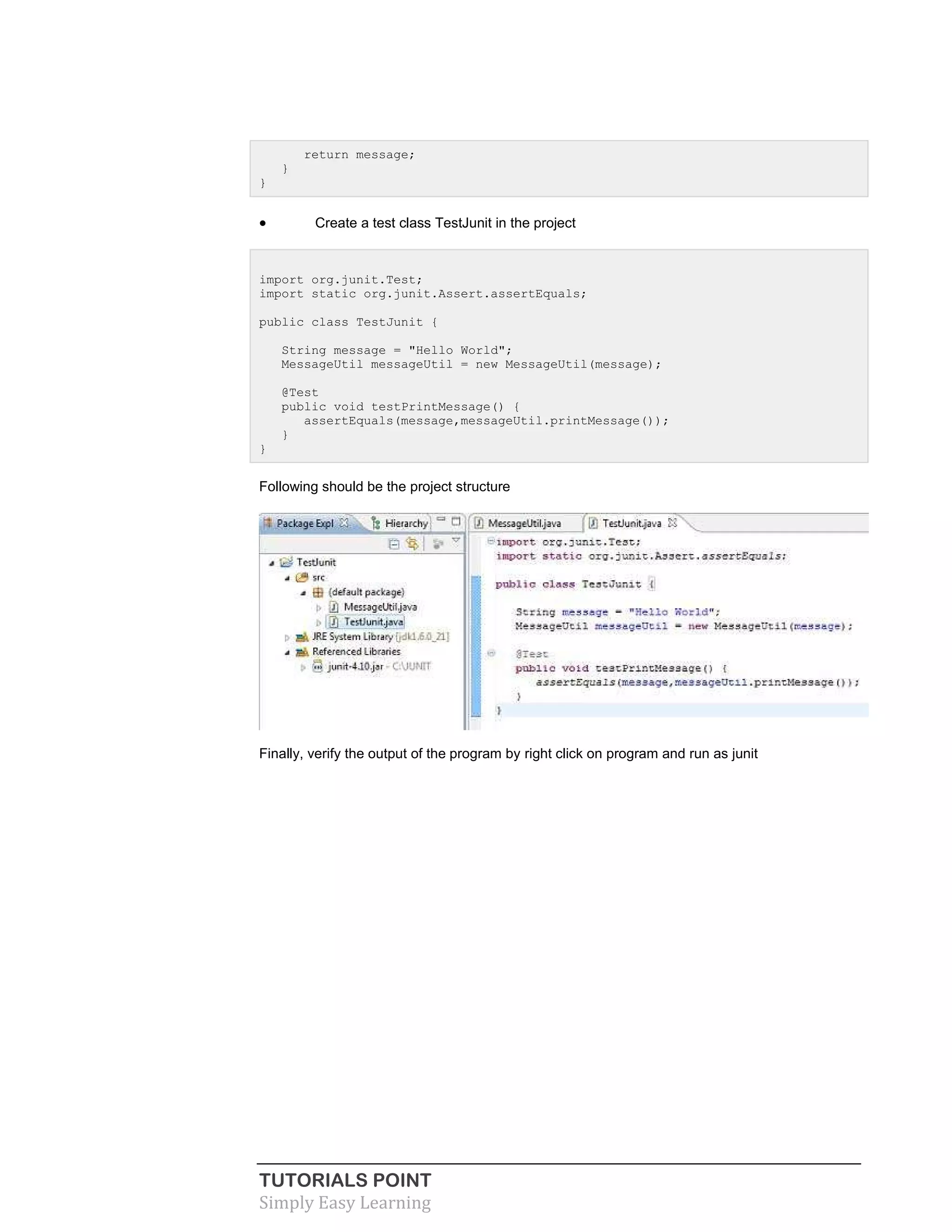 TUTORIALS POINT
Simply Easy Learning
return message;
}
}
 Create a test class TestJunit in the project
import org.junit.Test;
import static org.junit.Assert.assertEquals;
public class TestJunit {
String message = "Hello World";
MessageUtil messageUtil = new MessageUtil(message);
@Test
public void testPrintMessage() {
assertEquals(message,messageUtil.printMessage());
}
}
Following should be the project structure
Finally, verify the output of the program by right click on program and run as junit
 