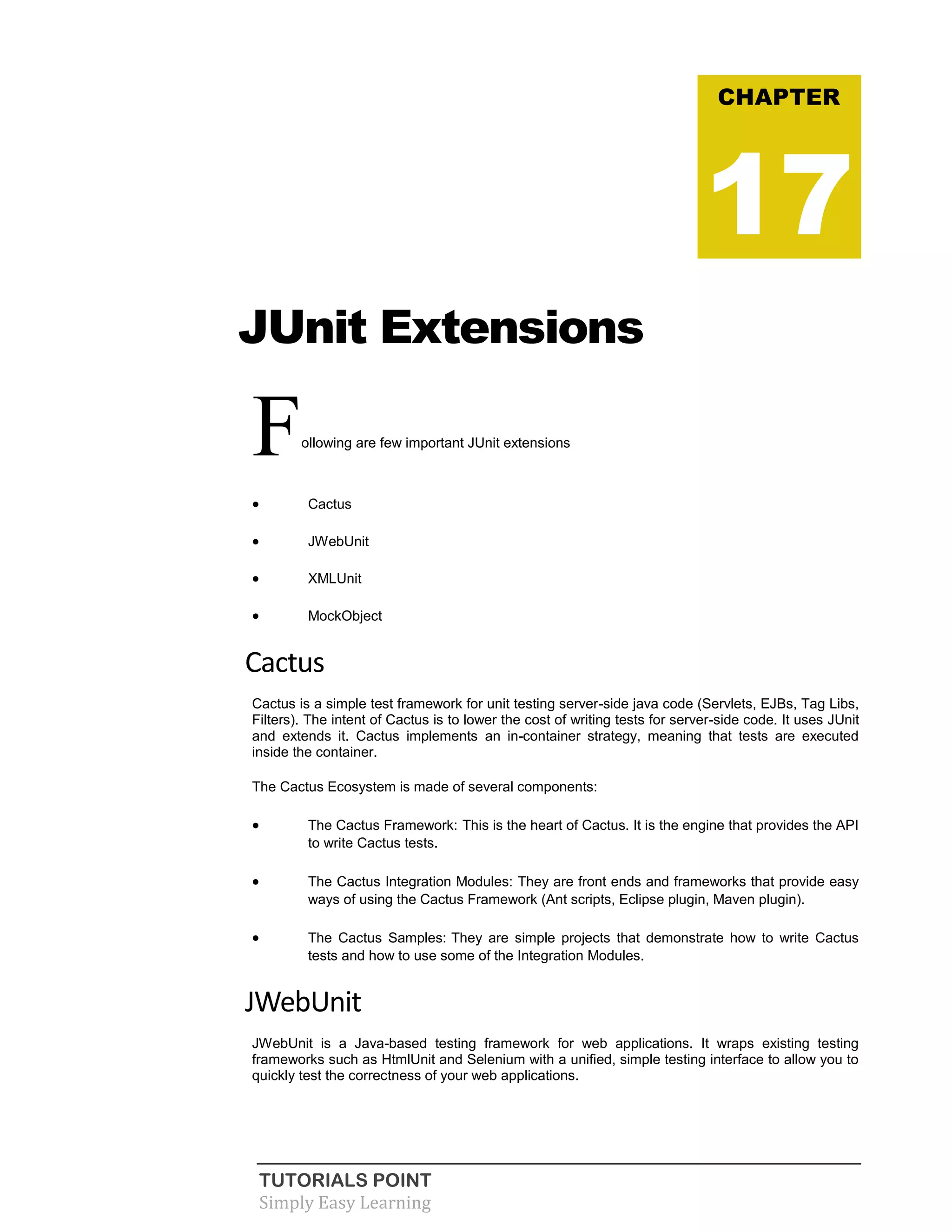 TUTORIALS POINT
Simply Easy Learning
JUnit Extensions
Following are few important JUnit extensions
 Cactus
 JWebUnit
 XMLUnit
 MockObject
Cactus
Cactus is a simple test framework for unit testing server-side java code (Servlets, EJBs, Tag Libs,
Filters). The intent of Cactus is to lower the cost of writing tests for server-side code. It uses JUnit
and extends it. Cactus implements an in-container strategy, meaning that tests are executed
inside the container.
The Cactus Ecosystem is made of several components:
 The Cactus Framework: This is the heart of Cactus. It is the engine that provides the API
to write Cactus tests.
 The Cactus Integration Modules: They are front ends and frameworks that provide easy
ways of using the Cactus Framework (Ant scripts, Eclipse plugin, Maven plugin).
 The Cactus Samples: They are simple projects that demonstrate how to write Cactus
tests and how to use some of the Integration Modules.
JWebUnit
JWebUnit is a Java-based testing framework for web applications. It wraps existing testing
frameworks such as HtmlUnit and Selenium with a unified, simple testing interface to allow you to
quickly test the correctness of your web applications.
CHAPTER
17
 