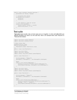 TUTORIALS POINT
Simply Easy Learning
public class JavaTest extends TestCase {
protected int value1, value2;
// assigning the values
protected void setUp(){
value1=3;
value2=3;
}
// test method to add two values
public void testAdd(){
double result= value1 + value2;
assertTrue(result == 6);
}
}
Test suite
Test suite means bundle a few unit test cases and run it together. In JUnit, both @RunWith and
@Suite annotation are used to run the suite test. Here is an example which uses TestJunit1 &
TestJunit2 test classes.
import org.junit.runner.RunWith;
import org.junit.runners.Suite;
//JUnit Suite Test
@RunWith(Suite.class)
@Suite.SuiteClasses({
TestJunit1.class ,TestJunit2.class
})
public class JunitTestSuite {
}
import org.junit.Test;
import org.junit.Ignore;
import static org.junit.Assert.assertEquals;
public class TestJunit1 {
String message = "Robert";
MessageUtil messageUtil = new MessageUtil(message);
@Test
public void testPrintMessage() {
System.out.println("Inside testPrintMessage()");
assertEquals(message, messageUtil.printMessage());
}
}
import org.junit.Test;
import org.junit.Ignore;
import static org.junit.Assert.assertEquals;
public class TestJunit2 {
String message = "Robert";
MessageUtil messageUtil = new MessageUtil(message);
@Test
public void testSalutationMessage() {
System.out.println("Inside testSalutationMessage()");
message = "Hi!" + "Robert";
assertEquals(message,messageUtil.salutationMessage());
}
}
 