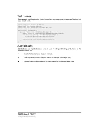 TUTORIALS POINT
Simply Easy Learning
Test runner
Test runner is used for executing the test cases. Here is an example which assumes TestJunit test
class already exists.
import org.junit.runner.JUnitCore;
import org.junit.runner.Result;
import org.junit.runner.notification.Failure;
public class TestRunner {
public static void main(String[] args) {
Result result = JUnitCore.runClasses(TestJunit.class);
for (Failure failure : result.getFailures()) {
System.out.println(failure.toString());
}
System.out.println(result.wasSuccessful());
}
}
JUnit classes
JUnit classes are important classes which is used in writing and testing JUnits. Some of the
important classes are
 Assert which contain a set of assert methods.
 TestCase which contain a test case defines the fixture to run multiple tests.
 TestResult which contain methods to collect the results of executing a test case.
 