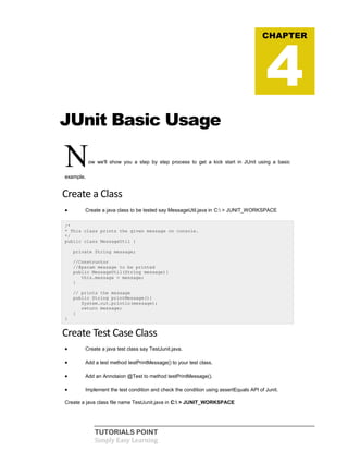 TUTORIALS POINT
Simply Easy Learning
JUnit Basic Usage
Now we'll show you a step by step process to get a kick start in JUnit using a basic
example.
Create a Class
 Create a java class to be tested say MessageUtil.java in C: > JUNIT_WORKSPACE
/*
* This class prints the given message on console.
*/
public class MessageUtil {
private String message;
//Constructor
//@param message to be printed
public MessageUtil(String message){
this.message = message;
}
// prints the message
public String printMessage(){
System.out.println(message);
return message;
}
}
Create Test Case Class
 Create a java test class say TestJunit.java.
 Add a test method testPrintMessage() to your test class.
 Add an Annotaion @Test to method testPrintMessage().
 Implement the test condition and check the condition using assertEquals API of Junit.
Create a java class file name TestJunit.java in C: > JUNIT_WORKSPACE
CHAPTER
4
 