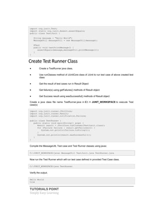 TUTORIALS POINT
Simply Easy Learning
import org.junit.Test;
import static org.junit.Assert.assertEquals;
public class TestJunit {
String message = "Hello World";
MessageUtil messageUtil = new MessageUtil(message);
@Test
public void testPrintMessage() {
assertEquals(message,messageUtil.printMessage());
}
}
Create Test Runner Class
 Create a TestRunner java class.
 Use runClasses method of JUnitCore class of JUnit to run test case of above created test
class
 Get the result of test cases run in Result Object
 Get failure(s) using getFailures() methods of Result object
 Get Success result using wasSuccessful() methods of Result object
Create a java class file name TestRunner.java in C: > JUNIT_WORKSPACE to execute Test
case(s)
import org.junit.runner.JUnitCore;
import org.junit.runner.Result;
import org.junit.runner.notification.Failure;
public class TestRunner {
public static void main(String[] args) {
Result result = JUnitCore.runClasses(TestJunit.class);
for (Failure failure : result.getFailures()) {
System.out.println(failure.toString());
}
System.out.println(result.wasSuccessful());
}
}
Compile the MessageUtil, Test case and Test Runner classes using javac
C:JUNIT_WORKSPACE>javac MessageUtil TestJunit.java TestRunner.java
Now run the Test Runner which will run test case defined in provided Test Case class.
C:JUNIT_WORKSPACE>java TestRunner
Verify the output.
Hello World
true
 