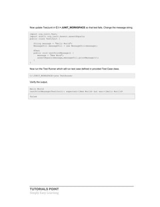 TUTORIALS POINT
Simply Easy Learning
Now update TestJunit in C: > JUNIT_WORKSPACE so that test fails. Change the message string.
import org.junit.Test;
import static org.junit.Assert.assertEquals;
public class TestJunit {
String message = "Hello World";
MessageUtil messageUtil = new MessageUtil(message);
@Test
public void testPrintMessage() {
message = "New Word";
assertEquals(message,messageUtil.printMessage());
}
}
Now run the Test Runner which will run test case defined in provided Test Case class.
C:JUNIT_WORKSPACE>java TestRunner
Verify the output.
Hello World
testPrintMessage(TestJunit): expected:<[New Wor]d> but was:<[Hello Worl]d>
false
 