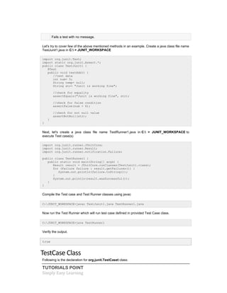 TUTORIALS POINT
Simply Easy Learning
Fails a test with no message.
Let's try to cover few of the above mentioned methods in an example. Create a java class file name
TestJunit1.java in C: > JUNIT_WORKSPACE
import org.junit.Test;
import static org.junit.Assert.*;
public class TestJunit1 {
@Test
public void testAdd() {
//test data
int num= 5;
String temp= null;
String str= "Junit is working fine";
//check for equality
assertEquals("Junit is working fine", str);
//check for false condition
assertFalse(num > 6);
//check for not null value
assertNotNull(str);
}
}
Next, let's create a java class file name TestRunner1.java in C: > JUNIT_WORKSPACE to
execute Test case(s)
import org.junit.runner.JUnitCore;
import org.junit.runner.Result;
import org.junit.runner.notification.Failure;
public class TestRunner1 {
public static void main(String[] args) {
Result result = JUnitCore.runClasses(TestJunit1.class);
for (Failure failure : result.getFailures()) {
System.out.println(failure.toString());
}
System.out.println(result.wasSuccessful());
}
}
Compile the Test case and Test Runner classes using javac
C:JUNIT_WORKSPACE>javac TestJunit1.java TestRunner1.java
Now run the Test Runner which will run test case defined in provided Test Case class.
C:JUNIT_WORKSPACE>java TestRunner1
Verify the output.
true
TestCase Class
Following is the declaration for org.junit.TestCaset class:
 