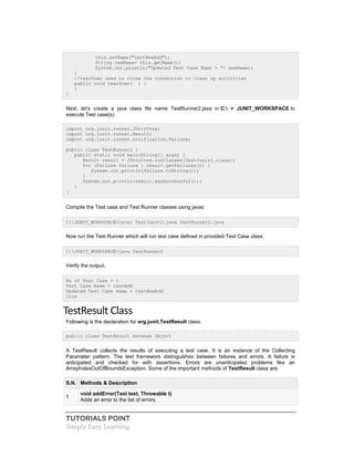 TUTORIALS POINT
Simply Easy Learning
this.setName("testNewAdd");
String newName= this.getName();
System.out.println("Updated Test Case Name = "+ newName);
}
//tearDown used to close the connection or clean up activities
public void tearDown( ) {
}
}
Next, let's create a java class file name TestRunner2.java in C: > JUNIT_WORKSPACE to
execute Test case(s)
import org.junit.runner.JUnitCore;
import org.junit.runner.Result;
import org.junit.runner.notification.Failure;
public class TestRunner2 {
public static void main(String[] args) {
Result result = JUnitCore.runClasses(TestJunit2.class);
for (Failure failure : result.getFailures()) {
System.out.println(failure.toString());
}
System.out.println(result.wasSuccessful());
}
}
Compile the Test case and Test Runner classes using javac
C:JUNIT_WORKSPACE>javac TestJunit2.java TestRunner2.java
Now run the Test Runner which will run test case defined in provided Test Case class.
C:JUNIT_WORKSPACE>java TestRunner2
Verify the output.
No of Test Case = 1
Test Case Name = testAdd
Updated Test Case Name = testNewAdd
true
TestResult Class
Following is the declaration for org.junit.TestResult class:
public class TestResult extends Object
A TestResult collects the results of executing a test case. It is an instance of the Collecting
Parameter pattern. The test framework distinguishes between failures and errors. A failure is
anticipated and checked for with assertions. Errors are unanticipated problems like an
ArrayIndexOutOfBoundsException. Some of the important methods of TestResult class are:
S.N. Methods & Description
1
void addError(Test test, Throwable t)
Adds an error to the list of errors.
 