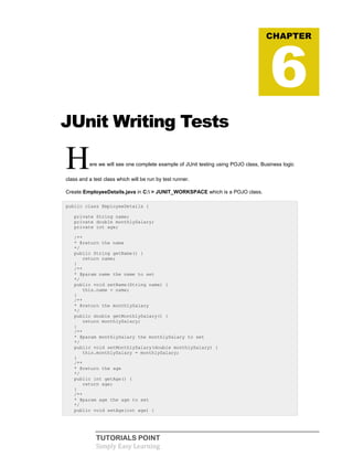 TUTORIALS POINT
Simply Easy Learning
JUnit Writing Tests
Here we will see one complete example of JUnit testing using POJO class, Business logic
class and a test class which will be run by test runner.
Create EmployeeDetails.java in C: > JUNIT_WORKSPACE which is a POJO class.
public class EmployeeDetails {
private String name;
private double monthlySalary;
private int age;
/**
* @return the name
*/
public String getName() {
return name;
}
/**
* @param name the name to set
*/
public void setName(String name) {
this.name = name;
}
/**
* @return the monthlySalary
*/
public double getMonthlySalary() {
return monthlySalary;
}
/**
* @param monthlySalary the monthlySalary to set
*/
public void setMonthlySalary(double monthlySalary) {
this.monthlySalary = monthlySalary;
}
/**
* @return the age
*/
public int getAge() {
return age;
}
/**
* @param age the age to set
*/
public void setAge(int age) {
CHAPTER
6
 