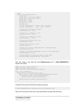 TUTORIALS POINT
Simply Easy Learning
@Test
public void testAssertions() {
//test data
String str1 = new String ("abc");
String str2 = new String ("abc");
String str3 = null;
String str4 = "abc";
String str5 = "abc";
int val1 = 5;
int val2 = 6;
String[] expectedArray = {"one", "two", "three"};
String[] resultArray = {"one", "two", "three"};
//Check that two objects are equal
assertEquals(str1, str2);
//Check that a condition is true
assertTrue (val1 < val2);
//Check that a condition is false
assertFalse(val1 > val2);
//Check that an object isn't null
assertNotNull(str1);
//Check that an object is null
assertNull(str3);
//Check if two object references point to the same object
assertSame(str4,str5);
//Check if two object references not point to the same object
assertNotSame(str1,str3);
//Check whether two arrays are equal to each other.
assertArrayEquals(expectedArray, resultArray);
}
}
Next, let's create a java class file name TestRunner.java in C: > JUNIT_WORKSPACE to
execute Test case(s)
import org.junit.runner.JUnitCore;
import org.junit.runner.Result;
import org.junit.runner.notification.Failure;
public class TestRunner2 {
public static void main(String[] args) {
Result result = JUnitCore.runClasses(TestAssertions.class);
for (Failure failure : result.getFailures()) {
System.out.println(failure.toString());
}
System.out.println(result.wasSuccessful());
}
}
Compile the Test case and Test Runner classes using javac
C:JUNIT_WORKSPACE>javac TestAssertions.java TestRunner.java
Now run the Test Runner which will run test case defined in provided Test Case class.
 