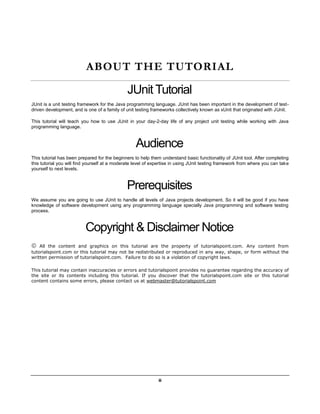 ii
ABOUT THE TUTORIAL
JUnit Tutorial
JUnit is a unit testing framework for the Java programming language. JUnit has been important in the development of test-
driven development, and is one of a family of unit testing frameworks collectively known as xUnit that originated with JUnit.
This tutorial will teach you how to use JUnit in your day-2-day life of any project unit testing while working with Java
programming language.
Audience
This tutorial has been prepared for the beginners to help them understand basic functionality of JUnit tool. After completing
this tutorial you will find yourself at a moderate level of expertise in using JUnit testing framework from where you can take
yourself to next levels.
Prerequisites
We assume you are going to use JUnit to handle all levels of Java projects development. So it will be good if you have
knowledge of software development using any programming language specially Java programming and software testing
process.
Copyright & Disclaimer Notice
 All the content and graphics on this tutorial are the property of tutorialspoint.com. Any content from
tutorialspoint.com or this tutorial may not be redistributed or reproduced in any way, shape, or form without the
written permission of tutorialspoint.com. Failure to do so is a violation of copyright laws.
This tutorial may contain inaccuracies or errors and tutorialspoint provides no guarantee regarding the accuracy of
the site or its contents including this tutorial. If you discover that the tutorialspoint.com site or this tutorial
content contains some errors, please contact us at webmaster@tutorialspoint.com
 