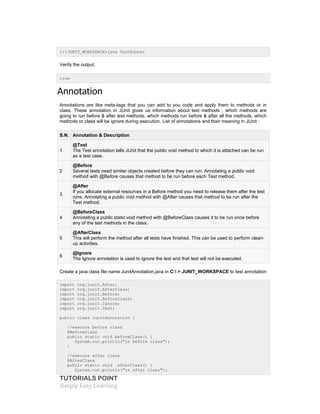 TUTORIALS POINT
Simply Easy Learning
C:JUNIT_WORKSPACE>java TestRunner
Verify the output.
true
Annotation
Annotations are like meta-tags that you can add to you code and apply them to methods or in
class. These annotation in JUnit gives us information about test methods , which methods are
going to run before & after test methods, which methods run before & after all the methods, which
methods or class will be ignore during execution. List of annotations and their meaning in JUnit :
S.N. Annotation & Description
1
@Test
The Test annotation tells JUnit that the public void method to which it is attached can be run
as a test case.
2
@Before
Several tests need similar objects created before they can run. Annotating a public void
method with @Before causes that method to be run before each Test method.
3
@After
If you allocate external resources in a Before method you need to release them after the test
runs. Annotating a public void method with @After causes that method to be run after the
Test method.
4
@BeforeClass
Annotating a public static void method with @BeforeClass causes it to be run once before
any of the test methods in the class.
5
@AfterClass
This will perform the method after all tests have finished. This can be used to perform clean-
up activities.
6
@Ignore
The Ignore annotation is used to ignore the test and that test will not be executed.
Create a java class file name JunitAnnotation.java in C: > JUNIT_WORKSPACE to test annotation
import org.junit.After;
import org.junit.AfterClass;
import org.junit.Before;
import org.junit.BeforeClass;
import org.junit.Ignore;
import org.junit.Test;
public class JunitAnnotation {
//execute before class
@BeforeClass
public static void beforeClass() {
System.out.println("in before class");
}
//execute after class
@AfterClass
public static void afterClass() {
System.out.println("in after class");
 