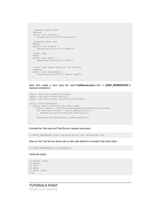 TUTORIALS POINT
Simply Easy Learning
}
//execute before test
@Before
public void before() {
System.out.println("in before");
}
//execute after test
@After
public void after() {
System.out.println("in after");
}
//test case
@Test
public void test() {
System.out.println("in test");
}
//test case ignore and will not execute
@Ignore
public void ignoreTest() {
System.out.println("in ignore test");
}
}
Next, let's create a java class file name TestRunner.java in C: > JUNIT_WORKSPACE to
execute annotations
import org.junit.runner.JUnitCore;
import org.junit.runner.Result;
import org.junit.runner.notification.Failure;
public class TestRunner {
public static void main(String[] args) {
Result result = JUnitCore.runClasses(JunitAnnotation.class);
for (Failure failure : result.getFailures()) {
System.out.println(failure.toString());
}
System.out.println(result.wasSuccessful());
}
}
Compile the Test case and Test Runner classes using javac
C:JUNIT_WORKSPACE>javac JunitAnnotation.java TestRunner.java
Now run the Test Runner which will run test case defined in provided Test Case class.
C:JUNIT_WORKSPACE>java TestRunner
Verify the output.
in before class
in before
in test
in after
in after class
true
 