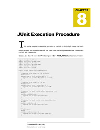 TUTORIALS POINT
Simply Easy Learning
JUnit Execution Procedure
This tutorial explains the execution procedure of methods in JUnit which means that which
method is called first and which one after that. Here is the execution procedure of the JUint test API
methods with the example.
Create a java class file name JunitAnnotation.java in C: > JUNIT_WORKSPACE to test annotation
import org.junit.After;
import org.junit.AfterClass;
import org.junit.Before;
import org.junit.BeforeClass;
import org.junit.Ignore;
import org.junit.Test;
public class ExecutionProcedureJunit {
//execute only once, in the starting
@BeforeClass
public static void beforeClass() {
System.out.println("in before class");
}
//execute only once, in the end
@AfterClass
public static void afterClass() {
System.out.println("in after class");
}
//execute for each test, before executing test
@Before
public void before() {
System.out.println("in before");
}
//execute for each test, after executing test
@After
public void after() {
System.out.println("in after");
}
//test case 1
@Test
public void testCase1() {
System.out.println("in test case 1");
}
CHAPTER
8
 