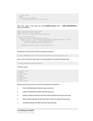 TUTORIALS POINT
Simply Easy Learning
//test case 2
@Test
public void testCase2() {
System.out.println("in test case 2");
}
}
Next, let's create a java class file name TestRunner.java in C: > JUNIT_WORKSPACE to
execute annotations
import org.junit.runner.JUnitCore;
import org.junit.runner.Result;
import org.junit.runner.notification.Failure;
public class TestRunner {
public static void main(String[] args) {
Result result = JUnitCore.runClasses(ExecutionProcedureJunit.class);
for (Failure failure : result.getFailures()) {
System.out.println(failure.toString());
}
System.out.println(result.wasSuccessful());
}
}
Compile the Test case and Test Runner classes using javac
C:JUNIT_WORKSPACE>javac ExecutionProcedureJunit.java TestRunner.java
Now run the Test Runner which will run test case defined in provided Test Case class.
C:JUNIT_WORKSPACE>java TestRunner
Verify the output.
in before class
in before
in test case 1
in after
in before
in test case 2
in after
in after class
See the above output and this is how the JUnit execution procedure is.
 First of all beforeClass() method execute only once
 Lastly, the afterClass() method executes only once.
 before() method executes for each test case but before executing the test case.
 after() method executes for each test case but after the execution of test case
 In between before() and after() each test case executes.
 