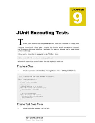 TUTORIALS POINT
Simply Easy Learning
JUnit Executing Tests
The test cases are executed using JUnitCore class. JUnitCore is a facade for running tests.
It supports running JUnit 4 tests, JUnit 3.8.x tests, and mixtures. To run tests from the command
line, run java org.junit.runner.JUnitCore <TestClass>. For one-shot test runs, use the static method
runClasses(Class[]).
Following is the declaration for org.junit.runner.JUnitCore class:
public class JUnitCore extends java.lang.Object
Here we will see how can we execute the tests with the help of JUnitCore.
Create a Class
 Create a java class to be tested say MessageUtil.java in C: > JUNIT_WORKSPACE
/*
* This class prints the given message on console.
*/
public class MessageUtil {
private String message;
//Constructor
//@param message to be printed
public MessageUtil(String message){
this.message = message;
}
// prints the message
public String printMessage(){
System.out.println(message);
return message;
}
}
Create Test Case Class
 Create a java test class say TestJunit.java.
CHAPTER
9
 