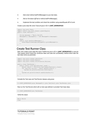 TUTORIALS POINT
Simply Easy Learning
 Add a test method testPrintMessage() to your test class.
 Add an Annotaion @Test to method testPrintMessage().
 Implement the test condition and check the condition using assertEquals API of Junit.
Create a java class file name TestJunit.java in C: > JUNIT_WORKSPACE
import org.junit.Test;
import static org.junit.Assert.assertEquals;
public class TestJunit {
String message = "Hello World";
MessageUtil messageUtil = new MessageUtil(message);
@Test
public void testPrintMessage() {
assertEquals(message,messageUtil.printMessage());
}
}
Create Test Runner Class
Next, let's create a java class file name TestRunner.java in C: > JUNIT_WORKSPACE to execute
Test case(s) which import the JUnitCore class and uses the runClasses() method which take the
test class name as parameter.
import org.junit.runner.JUnitCore;
import org.junit.runner.Result;
import org.junit.runner.notification.Failure;
public class TestRunner {
public static void main(String[] args) {
Result result = JUnitCore.runClasses(TestJunit.class);
for (Failure failure : result.getFailures()) {
System.out.println(failure.toString());
}
System.out.println(result.wasSuccessful());
}
}
Compile the Test case and Test Runner classes using javac
C:JUNIT_WORKSPACE>javac MessageUtil.java TestJunit.java TestRunner.java
Now run the Test Runner which will run test case defined in provided Test Case class.
C:JUNIT_WORKSPACE>java TestRunner
Verify the output.
Hello World
true
 