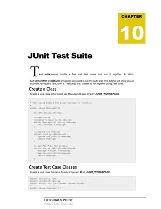 TUTORIALS POINT
Simply Easy Learning
JUnit Test Suite
Test suite means bundle a few unit test cases and run it together. In JUnit,
both @RunWith and@Suite annotation are used to run the suite test. This tutorial will show you an
example having two TestJunit1 & TestJunit2 test classes to run together using Test Suite.
Create a Class
Create a java class to be tested say MessageUtil.java in C: > JUNIT_WORKSPACE
/*
* This class prints the given message on console.
*/
public class MessageUtil {
private String message;
//Constructor
//@param message to be printed
public MessageUtil(String message){
this.message = message;
}
// prints the message
public void printMessage(){
System.out.println(message);
return message;
}
// add "Hi!" to the message
public String salutationMessage(){
message = "Hi!" + message;
System.out.println(message);
return message;
}
}
Create Test Case Classes
Create a java class file name TestJunit1.java in C: > JUNIT_WORKSPACE
import org.junit.Test;
import org.junit.Ignore;
import static org.junit.Assert.assertEquals;
public class TestJunit1 {
CHAPTER
10
 