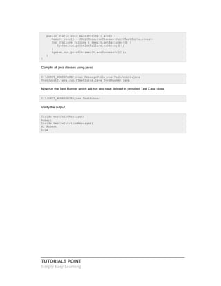 TUTORIALS POINT
Simply Easy Learning
public static void main(String[] args) {
Result result = JUnitCore.runClasses(JunitTestSuite.class);
for (Failure failure : result.getFailures()) {
System.out.println(failure.toString());
}
System.out.println(result.wasSuccessful());
}
}
Compile all java classes using javac
C:JUNIT_WORKSPACE>javac MessageUtil.java TestJunit1.java
TestJunit2.java JunitTestSuite.java TestRunner.java
Now run the Test Runner which will run test case defined in provided Test Case class.
C:JUNIT_WORKSPACE>java TestRunner
Verify the output.
Inside testPrintMessage()
Robert
Inside testSalutationMessage()
Hi Robert
true
 