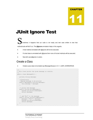 TUTORIALS POINT
Simply Easy Learning
JUnit Ignore Test
Sometimes it happens that our code is not ready and test case written to test that
method/code will fail if run. The @Ignore annotation helps in this regards.
 A test method annotated with @Ignore will not be executed.
 If a test class is annotated with @Ignore then none of its test methods will be executed.
 Now let's see @Ignore in action.
Create a Class
 Create a java class to be tested say MessageUtil.java in C: > JUNIT_WORKSPACE
/*
* This class prints the given message on console.
*/
public class MessageUtil {
private String message;
//Constructor
//@param message to be printed
public MessageUtil(String message){
this.message = message;
}
// prints the message
public String printMessage(){
System.out.println(message);
return message;
}
// add "Hi!" to the message
public String salutationMessage(){
message = "Hi!" + message;
System.out.println(message);
return message;
}
}
CHAPTER
11
 