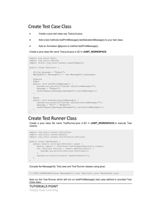 TUTORIALS POINT
Simply Easy Learning
Create Test Case Class
 Create a java test class say TestJunit.java.
 Add a test methods testPrintMessage(),testSalutationMessage() to your test class.
 Add an Annotaion @Ignore to method testPrintMessage().
Create a java class file name TestJunit.java in C: > JUNIT_WORKSPACE
import org.junit.Test;
import org.junit.Ignore;
import static org.junit.Assert.assertEquals;
public class TestJunit {
String message = "Robert";
MessageUtil messageUtil = new MessageUtil(message);
@Ignore
@Test
public void testPrintMessage() {
System.out.println("Inside testPrintMessage()");
message = "Robert";
assertEquals(message,messageUtil.printMessage());
}
@Test
public void testSalutationMessage() {
System.out.println("Inside testSalutationMessage()");
message = "Hi!" + "Robert";
assertEquals(message,messageUtil.salutationMessage());
}
}
Create Test Runner Class
Create a java class file name TestRunner.java in C: > JUNIT_WORKSPACE to execute Test
case(s)
import org.junit.runner.JUnitCore;
import org.junit.runner.Result;
import org.junit.runner.notification.Failure;
public class TestRunner {
public static void main(String[] args) {
Result result = JUnitCore.runClasses(TestJunit.class);
for (Failure failure : result.getFailures()) {
System.out.println(failure.toString());
}
System.out.println(result.wasSuccessful());
}
}
Compile the MessageUtil, Test case and Test Runner classes using javac
C:JUNIT_WORKSPACE>javac MessageUtil.java TestJunit.java TestRunner.java
Now run the Test Runner which will not run testPrintMessage() test case defined in provided Test
Case class.
 