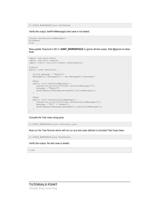 TUTORIALS POINT
Simply Easy Learning
C:JUNIT_WORKSPACE>java TestRunner
Verify the output. testPrintMessage() test case is not tested.
Inside testSalutationMessage()
Hi!Robert
true
Now update TestJunit in C: > JUNIT_WORKSPACE to ignore all test cases. Add @Ignore at class
level
import org.junit.Test;
import org.junit.Ignore;
import static org.junit.Assert.assertEquals;
@Ignore
public class TestJunit {
String message = "Robert";
MessageUtil messageUtil = new MessageUtil(message);
@Test
public void testPrintMessage() {
System.out.println("Inside testPrintMessage()");
message = "Robert";
assertEquals(message,messageUtil.printMessage());
}
@Test
public void testSalutationMessage() {
System.out.println("Inside testSalutationMessage()");
message = "Hi!" + "Robert";
assertEquals(message,messageUtil.salutationMessage());
}
}
Compile the Test case using javac
C:JUNIT_WORKSPACE>javac TestJunit.java
Now run the Test Runner which will not run any test case defined in provided Test Case class.
C:JUNIT_WORKSPACE>java TestRunner
Verify the output. No test case is tested.
true
 