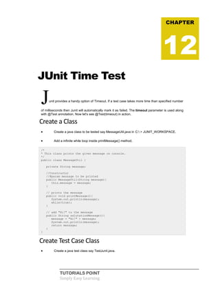 TUTORIALS POINT
Simply Easy Learning
JUnit Time Test
Junit provides a handy option of Timeout. If a test case takes more time than specified number
of milliseconds then Junit will automatically mark it as failed. The timeout parameter is used along
with @Test annotation. Now let's see @Test(timeout) in action.
Create a Class
 Create a java class to be tested say MessageUtil.java in C: > JUNIT_WORKSPACE.
 Add a infinite while loop inside printMessage() method.
/*
* This class prints the given message on console.
*/
public class MessageUtil {
private String message;
//Constructor
//@param message to be printed
public MessageUtil(String message){
this.message = message;
}
// prints the message
public void printMessage(){
System.out.println(message);
while(true);
}
// add "Hi!" to the message
public String salutationMessage(){
message = "Hi!" + message;
System.out.println(message);
return message;
}
}
Create Test Case Class
 Create a java test class say TestJunit.java.
CHAPTER
12
 
