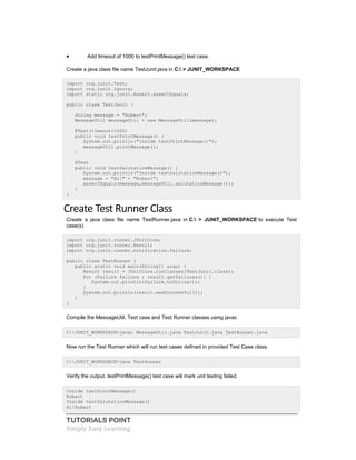 TUTORIALS POINT
Simply Easy Learning
 Add timeout of 1000 to testPrintMessage() test case.
Create a java class file name TestJunit.java in C: > JUNIT_WORKSPACE
import org.junit.Test;
import org.junit.Ignore;
import static org.junit.Assert.assertEquals;
public class TestJunit {
String message = "Robert";
MessageUtil messageUtil = new MessageUtil(message);
@Test(timeout=1000)
public void testPrintMessage() {
System.out.println("Inside testPrintMessage()");
messageUtil.printMessage();
}
@Test
public void testSalutationMessage() {
System.out.println("Inside testSalutationMessage()");
message = "Hi!" + "Robert";
assertEquals(message,messageUtil.salutationMessage());
}
}
Create Test Runner Class
Create a java class file name TestRunner.java in C: > JUNIT_WORKSPACE to execute Test
case(s)
import org.junit.runner.JUnitCore;
import org.junit.runner.Result;
import org.junit.runner.notification.Failure;
public class TestRunner {
public static void main(String[] args) {
Result result = JUnitCore.runClasses(TestJunit.class);
for (Failure failure : result.getFailures()) {
System.out.println(failure.toString());
}
System.out.println(result.wasSuccessful());
}
}
Compile the MessageUtil, Test case and Test Runner classes using javac
C:JUNIT_WORKSPACE>javac MessageUtil.java TestJunit.java TestRunner.java
Now run the Test Runner which will run test cases defined in provided Test Case class.
C:JUNIT_WORKSPACE>java TestRunner
Verify the output. testPrintMessage() test case will mark unit testing failed.
Inside testPrintMessage()
Robert
Inside testSalutationMessage()
Hi!Robert
 