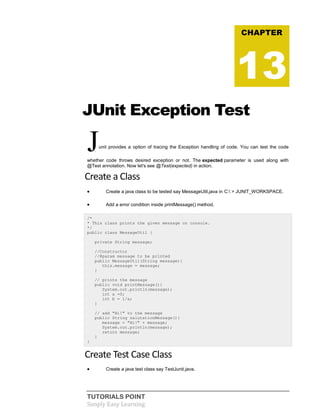 TUTORIALS POINT
Simply Easy Learning
JUnit Exception Test
Junit provides a option of tracing the Exception handling of code. You can test the code
whether code throws desired exception or not. The expected parameter is used along with
@Test annotation. Now let's see @Test(expected) in action.
Create a Class
 Create a java class to be tested say MessageUtil.java in C: > JUNIT_WORKSPACE.
 Add a error condition inside printMessage() method.
/*
* This class prints the given message on console.
*/
public class MessageUtil {
private String message;
//Constructor
//@param message to be printed
public MessageUtil(String message){
this.message = message;
}
// prints the message
public void printMessage(){
System.out.println(message);
int a =0;
int b = 1/a;
}
// add "Hi!" to the message
public String salutationMessage(){
message = "Hi!" + message;
System.out.println(message);
return message;
}
}
Create Test Case Class
 Create a java test class say TestJunit.java.
CHAPTER
13
 