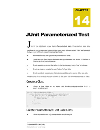TUTORIALS POINT
Simply Easy Learning
JUnit Parameterized Test
JUnit 4 has introduced a new feature Parameterized tests. Parameterized tests allow
developer to run the same test over and over again using different values. There are five steps,
that you need to follow to create Parameterized tests.
 Annotate test class with @RunWith(Parameterized.class)
 Create a public static method annotated with @Parameters that returns a Collection of
Objects (as Array) as test data set.
 Create a public constructor that takes in what is equivalent to one "row" of test data.
 Create an instance variable for each "column" of test data.
 Create your tests case(s) using the instance variables as the source of the test data.
The test case will be invoked once per each row of data. Let's see Parameterized tests in action.
Create a Class
 Create a java class to be tested say PrimeNumberChecker.java in C: >
JUNIT_WORKSPACE.
public class PrimeNumberChecker {
public Boolean validate(final Integer primeNumber) {
for (int i = 2; i < (primeNumber / 2); i++) {
if (primeNumber % i == 0) {
return false;
}
}
return true;
}
}
Create Parameterized Test Case Class
 Create a java test class say PrimeNumberCheckerTest.java.
CHAPTER
14
 