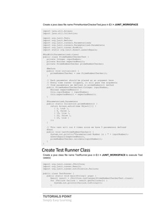 TUTORIALS POINT
Simply Easy Learning
Create a java class file name PrimeNumberCheckerTest.java in C: > JUNIT_WORKSPACE
import java.util.Arrays;
import java.util.Collection;
import org.junit.Test;
import org.junit.Before;
import org.junit.runners.Parameterized;
import org.junit.runners.Parameterized.Parameters;
import org.junit.runner.RunWith;
import static org.junit.Assert.assertEquals;
@RunWith(Parameterized.class)
public class PrimeNumberCheckerTest {
private Integer inputNumber;
private Boolean expectedResult;
private PrimeNumberChecker primeNumberChecker;
@Before
public void initialize() {
primeNumberChecker = new PrimeNumberChecker();
}
// Each parameter should be placed as an argument here
// Every time runner triggers, it will pass the arguments
// from parameters we defined in primeNumbers() method
public PrimeNumberCheckerTest(Integer inputNumber,
Boolean expectedResult) {
this.inputNumber = inputNumber;
this.expectedResult = expectedResult;
}
@Parameterized.Parameters
public static Collection primeNumbers() {
return Arrays.asList(new Object[][] {
{ 2, true },
{ 6, false },
{ 19, true },
{ 22, false },
{ 23, true }
});
}
// This test will run 4 times since we have 5 parameters defined
@Test
public void testPrimeNumberChecker() {
System.out.println("Parameterized Number is : " + inputNumber);
assertEquals(expectedResult,
primeNumberChecker.validate(inputNumber));
}
}
Create Test Runner Class
Create a java class file name TestRunner.java in C: > JUNIT_WORKSPACE to execute Test
case(s)
import org.junit.runner.JUnitCore;
import org.junit.runner.Result;
import org.junit.runner.notification.Failure;
public class TestRunner {
public static void main(String[] args) {
Result result = JUnitCore.runClasses(PrimeNumberCheckerTest.class);
for (Failure failure : result.getFailures()) {
System.out.println(failure.toString());
}
 