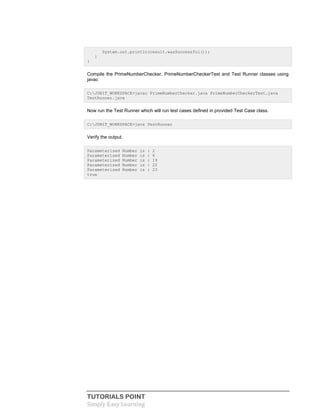 TUTORIALS POINT
Simply Easy Learning
System.out.println(result.wasSuccessful());
}
}
Compile the PrimeNumberChecker, PrimeNumberCheckerTest and Test Runner classes using
javac
C:JUNIT_WORKSPACE>javac PrimeNumberChecker.java PrimeNumberCheckerTest.java
TestRunner.java
Now run the Test Runner which will run test cases defined in provided Test Case class.
C:JUNIT_WORKSPACE>java TestRunner
Verify the output.
Parameterized Number is : 2
Parameterized Number is : 6
Parameterized Number is : 19
Parameterized Number is : 22
Parameterized Number is : 23
true
 