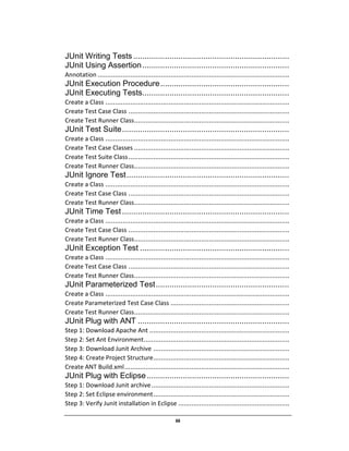 iii
JUnit Writing Tests .....................................................................
JUnit Using Assertion.................................................................
Annotation ....................................................................................................
JUnit Execution Procedure.........................................................
JUnit Executing Tests.................................................................
Create a Class ................................................................................................
Create Test Case Class ....................................................................................
Create Test Runner Class.................................................................................
JUnit Test Suite..........................................................................
Create a Class ................................................................................................
Create Test Case Classes .................................................................................
Create Test Suite Class....................................................................................
Create Test Runner Class.................................................................................
JUnit Ignore Test........................................................................
Create a Class ................................................................................................
Create Test Case Class ....................................................................................
Create Test Runner Class.................................................................................
JUnit Time Test..........................................................................
Create a Class ................................................................................................
Create Test Case Class ....................................................................................
Create Test Runner Class.................................................................................
JUnit Exception Test ..................................................................
Create a Class ................................................................................................
Create Test Case Class ....................................................................................
Create Test Runner Class.................................................................................
JUnit Parameterized Test...........................................................
Create a Class ................................................................................................
Create Parameterized Test Case Class ..............................................................
Create Test Runner Class.................................................................................
JUnit Plug with ANT ...................................................................
Step 1: Download Apache Ant .........................................................................
Step 2: Set Ant Environment............................................................................
Step 3: Download Junit Archive .......................................................................
Step 4: Create Project Structure.......................................................................
Create ANT Build.xml......................................................................................
JUnit Plug with Eclipse...............................................................
Step 1: Download Junit archive........................................................................
Step 2: Set Eclipse environment.......................................................................
Step 3: Verify Junit installation in Eclipse ..........................................................
 