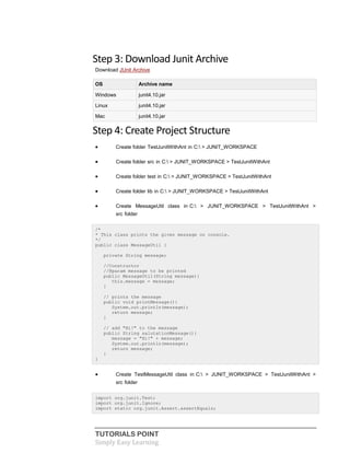 TUTORIALS POINT
Simply Easy Learning
Step 3: Download Junit Archive
Download JUnit Archive
OS Archive name
Windows junit4.10.jar
Linux junit4.10.jar
Mac junit4.10.jar
Step 4: Create Project Structure
 Create folder TestJunitWithAnt in C: > JUNIT_WORKSPACE
 Create folder src in C: > JUNIT_WORKSPACE > TestJunitWithAnt
 Create folder test in C: > JUNIT_WORKSPACE > TestJunitWithAnt
 Create folder lib in C: > JUNIT_WORKSPACE > TestJunitWithAnt
 Create MessageUtil class in C: > JUNIT_WORKSPACE > TestJunitWithAnt >
src folder
/*
* This class prints the given message on console.
*/
public class MessageUtil {
private String message;
//Constructor
//@param message to be printed
public MessageUtil(String message){
this.message = message;
}
// prints the message
public void printMessage(){
System.out.println(message);
return message;
}
// add "Hi!" to the message
public String salutationMessage(){
message = "Hi!" + message;
System.out.println(message);
return message;
}
}
 Create TestMessageUtil class in C: > JUNIT_WORKSPACE > TestJunitWithAnt >
src folder
import org.junit.Test;
import org.junit.Ignore;
import static org.junit.Assert.assertEquals;
 