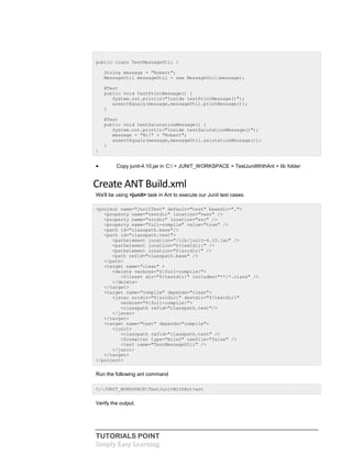 TUTORIALS POINT
Simply Easy Learning
public class TestMessageUtil {
String message = "Robert";
MessageUtil messageUtil = new MessageUtil(message);
@Test
public void testPrintMessage() {
System.out.println("Inside testPrintMessage()");
assertEquals(message,messageUtil.printMessage());
}
@Test
public void testSalutationMessage() {
System.out.println("Inside testSalutationMessage()");
message = "Hi!" + "Robert";
assertEquals(message,messageUtil.salutationMessage());
}
}
 Copy junit-4.10.jar in C: > JUNIT_WORKSPACE > TestJunitWithAnt > lib folder
Create ANT Build.xml
We'll be using <junit> task in Ant to execute our Junit test cases.
<project name="JunitTest" default="test" basedir=".">
<property name="testdir" location="test" />
<property name="srcdir" location="src" />
<property name="full-compile" value="true" />
<path id="classpath.base"/>
<path id="classpath.test">
<pathelement location="/lib/junit-4.10.jar" />
<pathelement location="${testdir}" />
<pathelement location="${srcdir}" />
<path refid="classpath.base" />
</path>
<target name="clean" >
<delete verbose="${full-compile}">
<fileset dir="${testdir}" includes="**/*.class" />
</delete>
</target>
<target name="compile" depends="clean">
<javac srcdir="${srcdir}" destdir="${testdir}"
verbose="${full-compile}">
<classpath refid="classpath.test"/>
</javac>
</target>
<target name="test" depends="compile">
<junit>
<classpath refid="classpath.test" />
<formatter type="brief" usefile="false" />
<test name="TestMessageUtil" />
</junit>
</target>
</project>
Run the following ant command
C:JUNIT_WORKSPACETestJunitWithAnt>ant
Verify the output.
 
