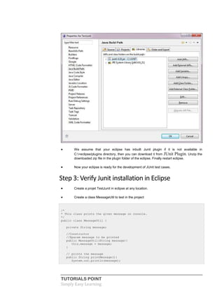 TUTORIALS POINT
Simply Easy Learning
 We assume that your eclipse has inbuilt Junit plugin if it is not available in
C:>eclipse/plugins directory, then you can download it from JUnit Plugin. Unzip the
downloaded zip file in the plugin folder of the eclipse. Finally restart eclipse.
 Now your eclipse is ready for the development of JUnit test cases.
Step 3: Verify Junit installation in Eclipse
 Create a projet TestJunit in eclipse at any location.
 Create a class MessageUtil to test in the project
/*
* This class prints the given message on console.
*/
public class MessageUtil {
private String message;
//Constructor
//@param message to be printed
public MessageUtil(String message){
this.message = message;
}
// prints the message
public String printMessage(){
System.out.println(message);
 