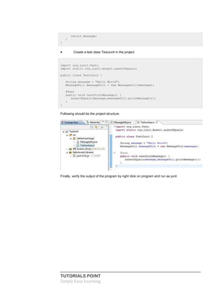 TUTORIALS POINT
Simply Easy Learning
return message;
}
}
 Create a test class TestJunit in the project
import org.junit.Test;
import static org.junit.Assert.assertEquals;
public class TestJunit {
String message = "Hello World";
MessageUtil messageUtil = new MessageUtil(message);
@Test
public void testPrintMessage() {
assertEquals(message,messageUtil.printMessage());
}
}
Following should be the project structure
Finally, verify the output of the program by right click on program and run as junit
 